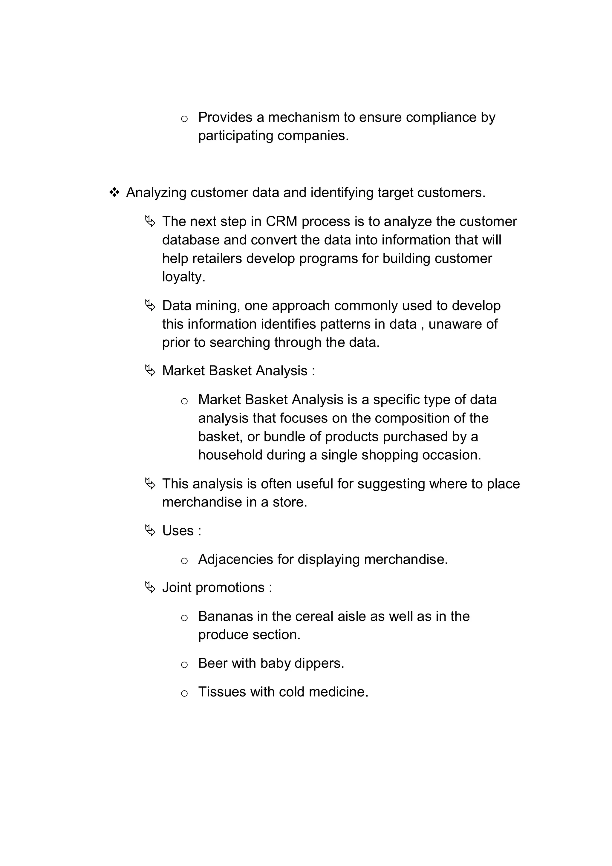o Provides a mechanism to ensure compliance by
participating companies.
 Analyzing customer data and identifying target customers.
 The next step in CRM process is to analyze the customer
database and convert the data into information that will
help retailers develop programs for building customer
loyalty.
 Data mining, one approach commonly used to develop
this information identifies patterns in data , unaware of
prior to searching through the data.
 Market Basket Analysis :
o Market Basket Analysis is a specific type of data
analysis that focuses on the composition of the
basket, or bundle of products purchased by a
household during a single shopping occasion.
 This analysis is often useful for suggesting where to place
merchandise in a store.
 Uses :
o Adjacencies for displaying merchandise.
 Joint promotions :
o Bananas in the cereal aisle as well as in the
produce section.
o Beer with baby dippers.
o Tissues with cold medicine.
 