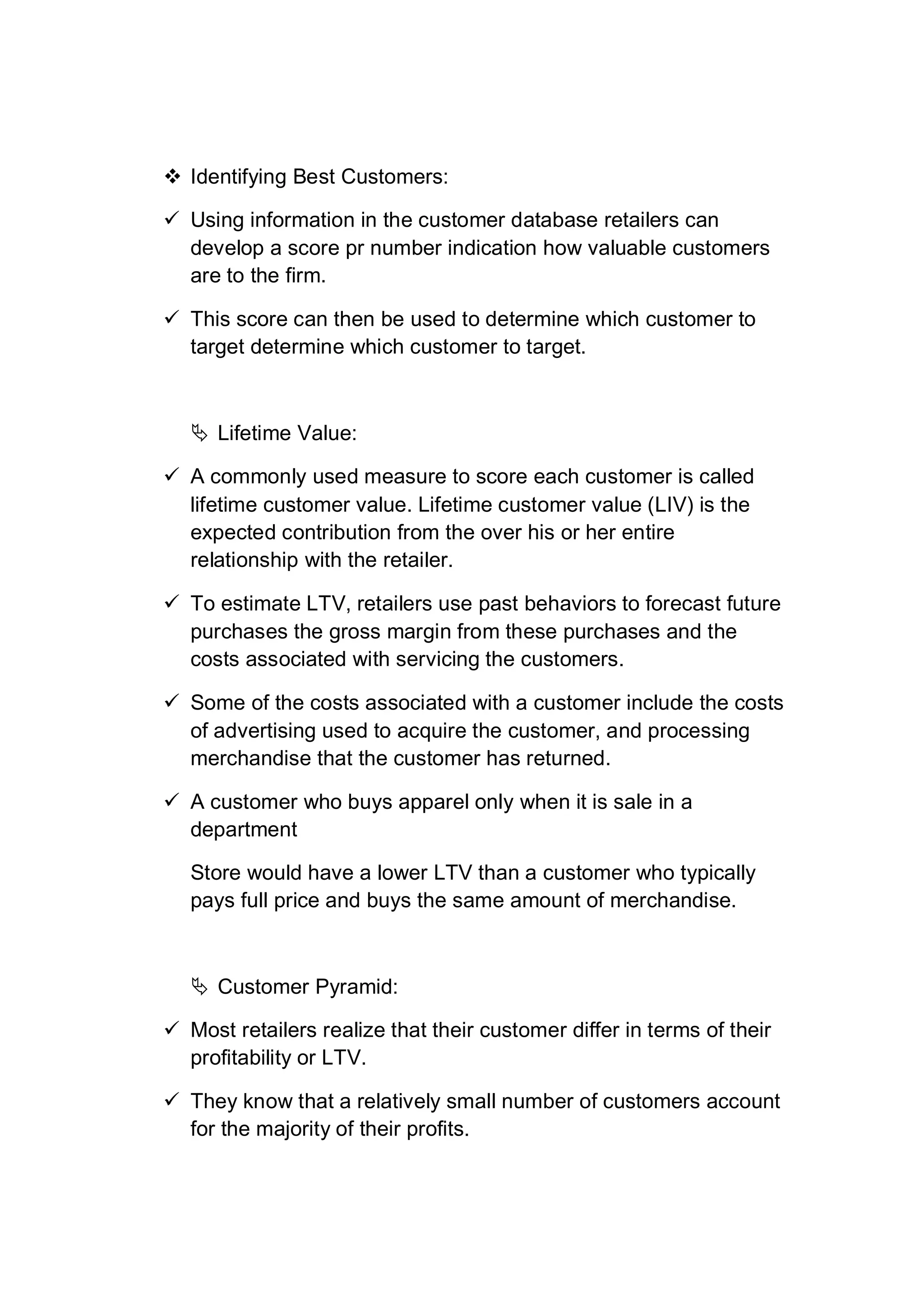  Identifying Best Customers:
 Using information in the customer database retailers can
develop a score pr number indication how valuable customers
are to the firm.
 This score can then be used to determine which customer to
target determine which customer to target.
 Lifetime Value:
 A commonly used measure to score each customer is called
lifetime customer value. Lifetime customer value (LIV) is the
expected contribution from the over his or her entire
relationship with the retailer.
 To estimate LTV, retailers use past behaviors to forecast future
purchases the gross margin from these purchases and the
costs associated with servicing the customers.
 Some of the costs associated with a customer include the costs
of advertising used to acquire the customer, and processing
merchandise that the customer has returned.
 A customer who buys apparel only when it is sale in a
department
Store would have a lower LTV than a customer who typically
pays full price and buys the same amount of merchandise.
 Customer Pyramid:
 Most retailers realize that their customer differ in terms of their
profitability or LTV.
 They know that a relatively small number of customers account
for the majority of their profits.
 