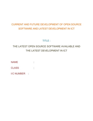 CURRENT AND FUTURE DEVELOPMENT OF OPEN SOURCE
SOFTWARE AND LATEST DEVELOPMENT IN ICT
TITLE :
THE LATEST OPEN SOURCE SOFTWARE AVAILABLE AND
THE LATEST DEVELOPMENT IN ICT
NAME :
CLASS :
I/C NUMBER :
 