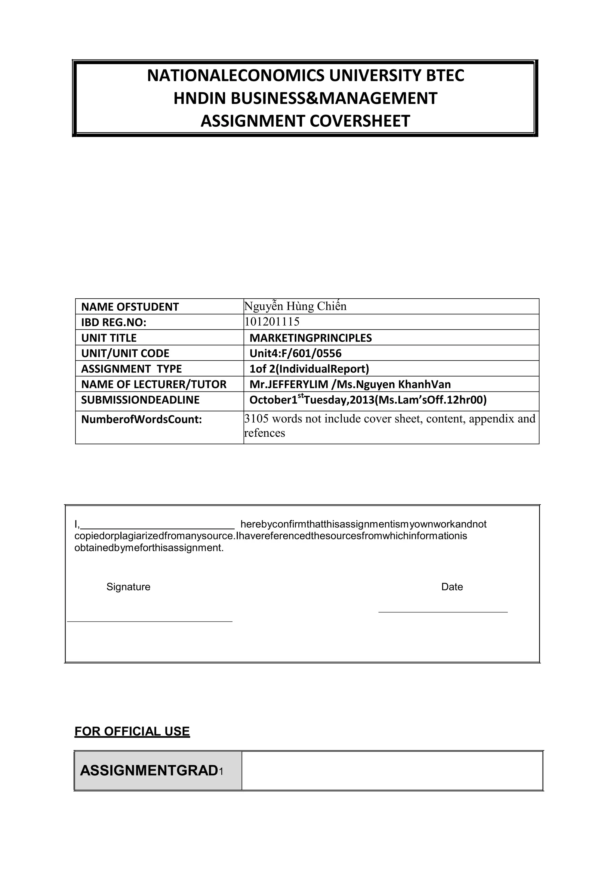NATIONALECONOMICS UNIVERSITY BTEC
HNDIN BUSINESS&MANAGEMENT
ASSIGNMENT COVERSHEET
NAME OFSTUDENT Nguyễn Hùng Chiến
IBD REG.NO: 101201115
UNIT TITLE MARKETINGPRINCIPLES
UNIT/UNIT CODE Unit4:F/601/0556
ASSIGNMENT TYPE 1of 2(IndividualReport)
NAME OF LECTURER/TUTOR Mr.JEFFERYLIM /Ms.Nguyen KhanhVan
SUBMISSIONDEADLINE October1st
Tuesday,2013(Ms.Lam’sOff.12hr00)
NumberofWordsCount: 3105 words not include cover sheet, content, appendix and
refences
I, herebyconfirmthatthisassignmentismyownworkandnot
copiedorplagiarizedfromanysource.Ihavereferencedthesourcesfromwhichinformationis
obtainedbymeforthisassignment.
Signature Date
FOR OFFICIAL USE
ASSIGNMENTGRAD1
 