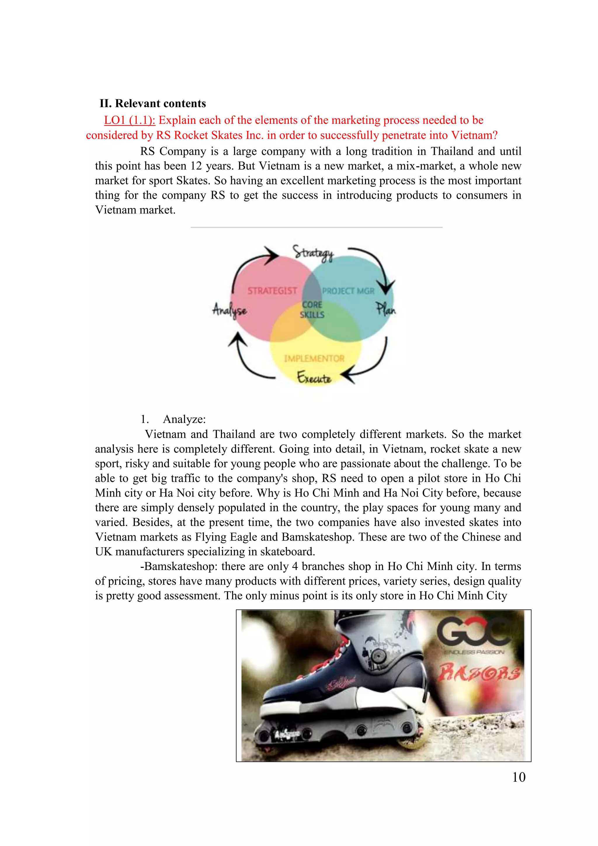 10
II. Relevant contents
LO1 (1.1): Explain each of the elements of the marketing process needed to be
considered by RS Rocket Skates Inc. in order to successfully penetrate into Vietnam?
RS Company is a large company with a long tradition in Thailand and until
this point has been 12 years. But Vietnam is a new market, a mix-market, a whole new
market for sport Skates. So having an excellent marketing process is the most important
thing for the company RS to get the success in introducing products to consumers in
Vietnam market.
1. Analyze:
Vietnam and Thailand are two completely different markets. So the market
analysis here is completely different. Going into detail, in Vietnam, rocket skate a new
sport, risky and suitable for young people who are passionate about the challenge. To be
able to get big traffic to the company's shop, RS need to open a pilot store in Ho Chi
Minh city or Ha Noi city before. Why is Ho Chi Minh and Ha Noi City before, because
there are simply densely populated in the country, the play spaces for young many and
varied. Besides, at the present time, the two companies have also invested skates into
Vietnam markets as Flying Eagle and Bamskateshop. These are two of the Chinese and
UK manufacturers specializing in skateboard.
-Bamskateshop: there are only 4 branches shop in Ho Chi Minh city. In terms
of pricing, stores have many products with different prices, variety series, design quality
is pretty good assessment. The only minus point is its only store in Ho Chi Minh City
 