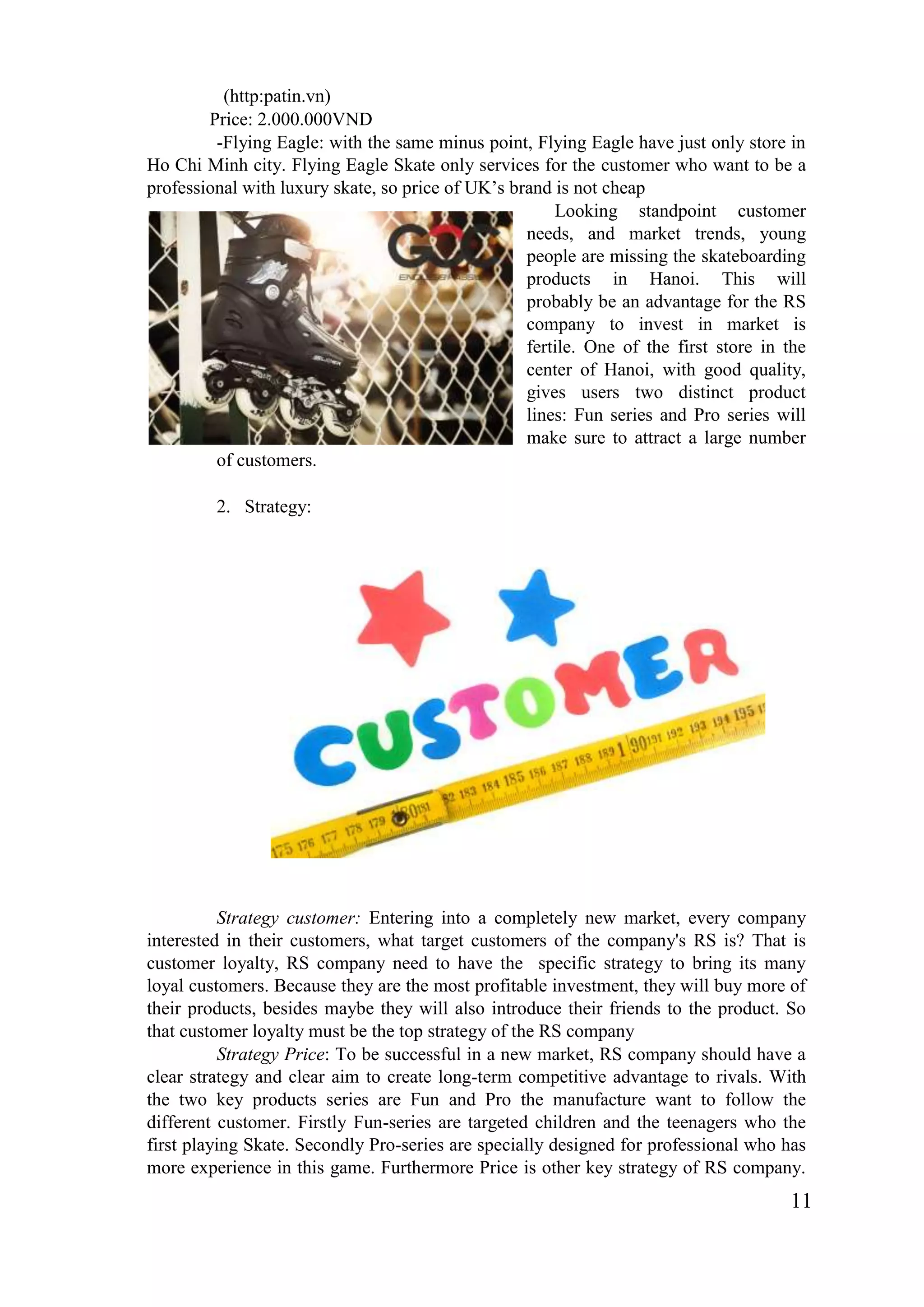 11
(http:patin.vn)
Price: 2.000.000VND
-Flying Eagle: with the same minus point, Flying Eagle have just only store in
Ho Chi Minh city. Flying Eagle Skate only services for the customer who want to be a
professional with luxury skate, so price of UK’s brand is not cheap
Looking standpoint customer
needs, and market trends, young
people are missing the skateboarding
products in Hanoi. This will
probably be an advantage for the RS
company to invest in market is
fertile. One of the first store in the
center of Hanoi, with good quality,
gives users two distinct product
lines: Fun series and Pro series will
make sure to attract a large number
of customers.
2. Strategy:
Strategy customer: Entering into a completely new market, every company
interested in their customers, what target customers of the company's RS is? That is
customer loyalty, RS company need to have the specific strategy to bring its many
loyal customers. Because they are the most profitable investment, they will buy more of
their products, besides maybe they will also introduce their friends to the product. So
that customer loyalty must be the top strategy of the RS company
Strategy Price: To be successful in a new market, RS company should have a
clear strategy and clear aim to create long-term competitive advantage to rivals. With
the two key products series are Fun and Pro the manufacture want to follow the
different customer. Firstly Fun-series are targeted children and the teenagers who the
first playing Skate. Secondly Pro-series are specially designed for professional who has
more experience in this game. Furthermore Price is other key strategy of RS company.
 