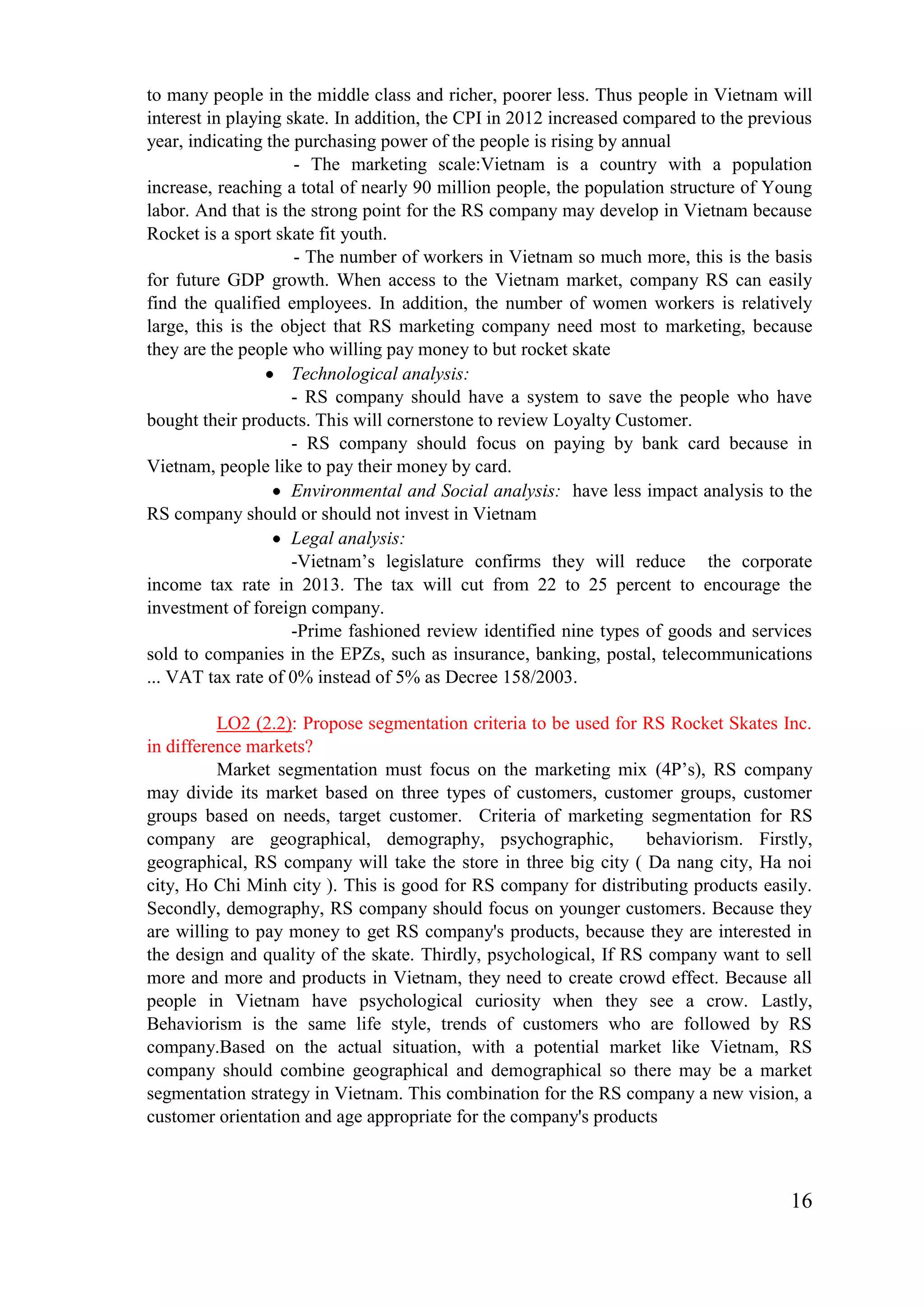 16
to many people in the middle class and richer, poorer less. Thus people in Vietnam will
interest in playing skate. In addition, the CPI in 2012 increased compared to the previous
year, indicating the purchasing power of the people is rising by annual
- The marketing scale:Vietnam is a country with a population
increase, reaching a total of nearly 90 million people, the population structure of Young
labor. And that is the strong point for the RS company may develop in Vietnam because
Rocket is a sport skate fit youth.
- The number of workers in Vietnam so much more, this is the basis
for future GDP growth. When access to the Vietnam market, company RS can easily
find the qualified employees. In addition, the number of women workers is relatively
large, this is the object that RS marketing company need most to marketing, because
they are the people who willing pay money to but rocket skate
Technological analysis:
- RS company should have a system to save the people who have
bought their products. This will cornerstone to review Loyalty Customer.
- RS company should focus on paying by bank card because in
Vietnam, people like to pay their money by card.
Environmental and Social analysis: have less impact analysis to the
RS company should or should not invest in Vietnam
Legal analysis:
-Vietnam’s legislature confirms they will reduce the corporate
income tax rate in 2013. The tax will cut from 22 to 25 percent to encourage the
investment of foreign company.
-Prime fashioned review identified nine types of goods and services
sold to companies in the EPZs, such as insurance, banking, postal, telecommunications
... VAT tax rate of 0% instead of 5% as Decree 158/2003.
LO2 (2.2): Propose segmentation criteria to be used for RS Rocket Skates Inc.
in difference markets?
Market segmentation must focus on the marketing mix (4P’s), RS company
may divide its market based on three types of customers, customer groups, customer
groups based on needs, target customer. Criteria of marketing segmentation for RS
company are geographical, demography, psychographic, behaviorism. Firstly,
geographical, RS company will take the store in three big city ( Da nang city, Ha noi
city, Ho Chi Minh city ). This is good for RS company for distributing products easily.
Secondly, demography, RS company should focus on younger customers. Because they
are willing to pay money to get RS company's products, because they are interested in
the design and quality of the skate. Thirdly, psychological, If RS company want to sell
more and more and products in Vietnam, they need to create crowd effect. Because all
people in Vietnam have psychological curiosity when they see a crow. Lastly,
Behaviorism is the same life style, trends of customers who are followed by RS
company.Based on the actual situation, with a potential market like Vietnam, RS
company should combine geographical and demographical so there may be a market
segmentation strategy in Vietnam. This combination for the RS company a new vision, a
customer orientation and age appropriate for the company's products
 