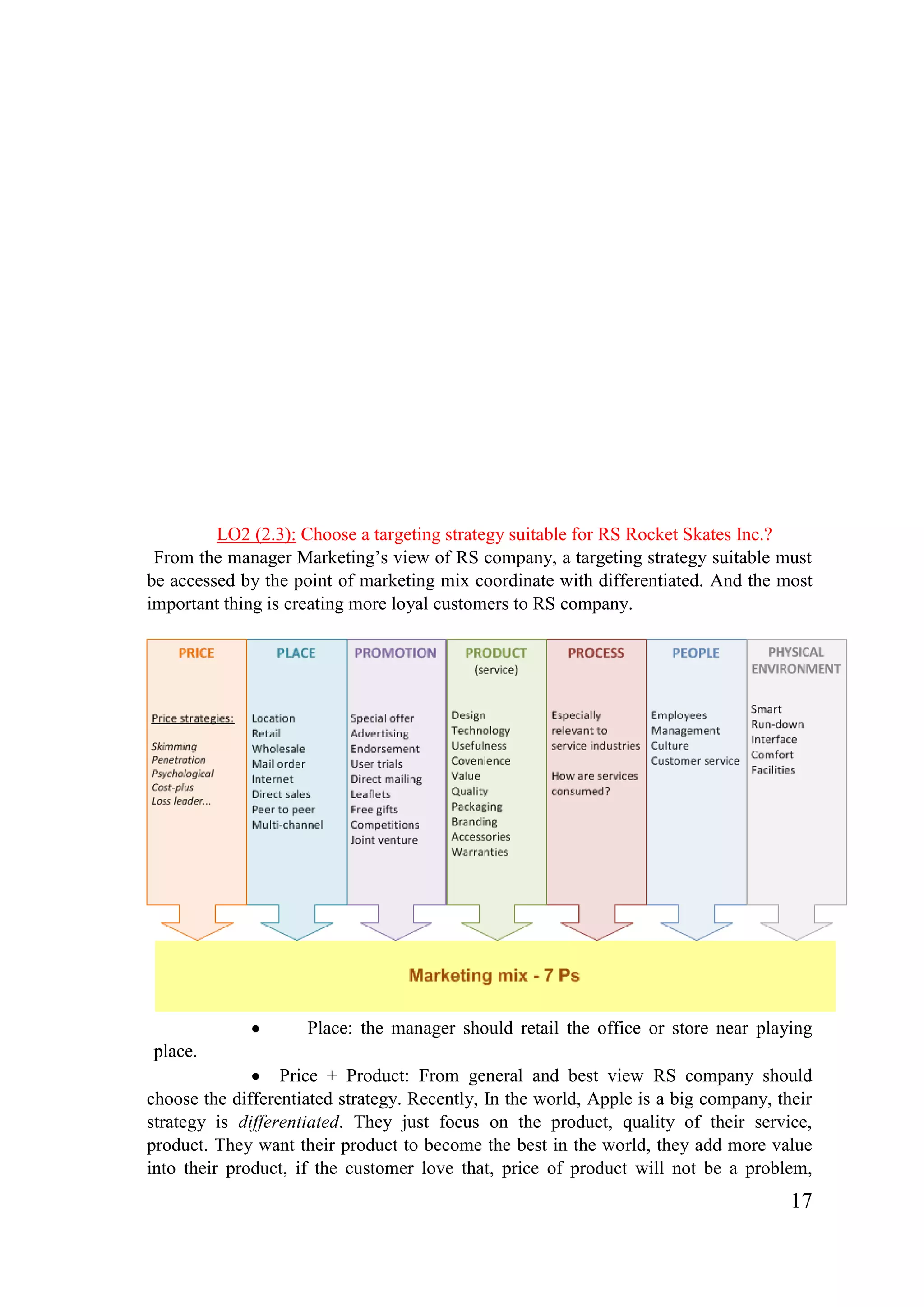 17
LO2 (2.3): Choose a targeting strategy suitable for RS Rocket Skates Inc.?
From the manager Marketing’s view of RS company, a targeting strategy suitable must
be accessed by the point of marketing mix coordinate with differentiated. And the most
important thing is creating more loyal customers to RS company.
Place: the manager should retail the office or store near playing
place.
Price + Product: From general and best view RS company should
choose the differentiated strategy. Recently, In the world, Apple is a big company, their
strategy is differentiated. They just focus on the product, quality of their service,
product. They want their product to become the best in the world, they add more value
into their product, if the customer love that, price of product will not be a problem,
 