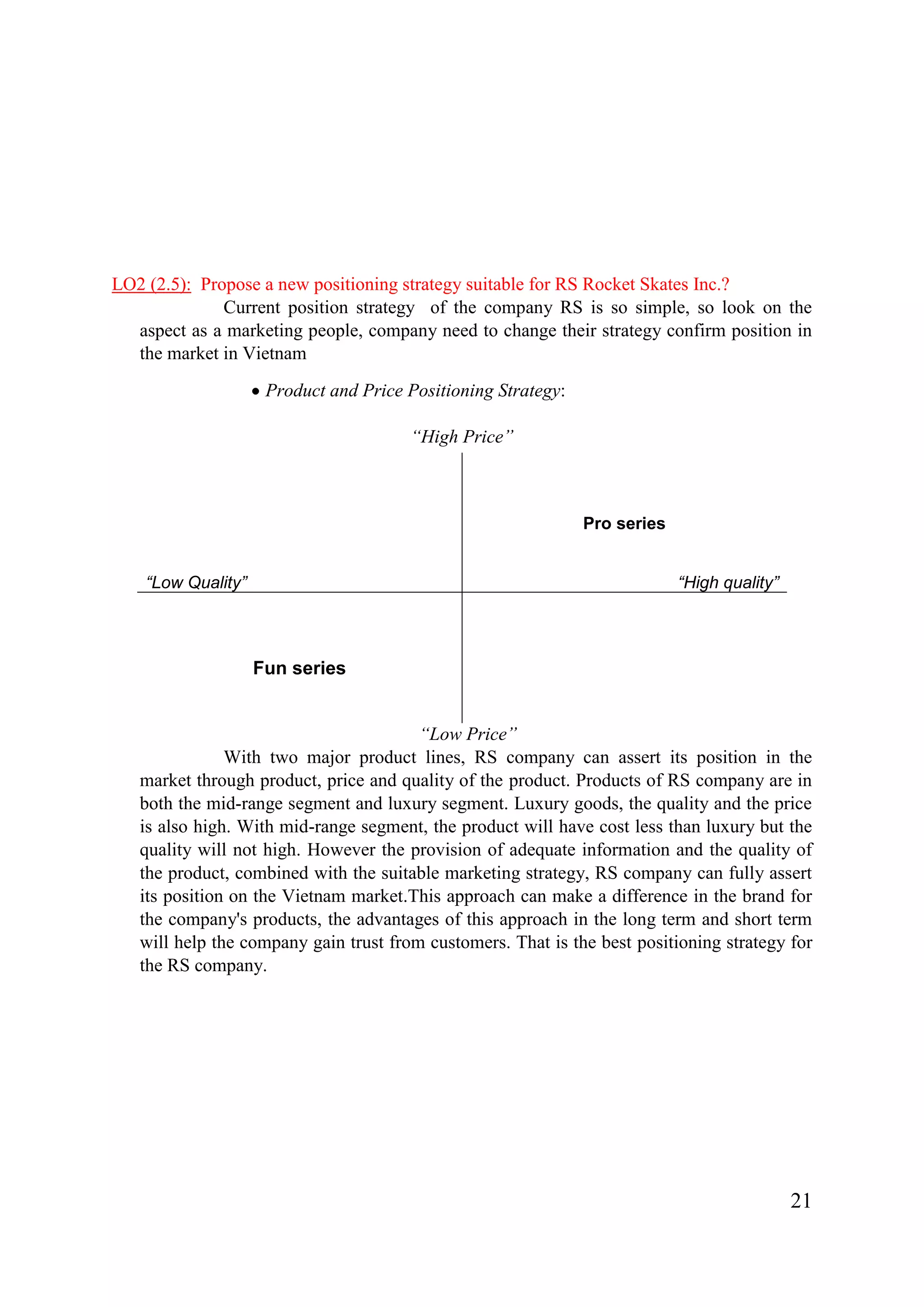 21
LO2 (2.5): Propose a new positioning strategy suitable for RS Rocket Skates Inc.?
Current position strategy of the company RS is so simple, so look on the
aspect as a marketing people, company need to change their strategy confirm position in
the market in Vietnam
Product and Price Positioning Strategy:
“High Price”
“Low Price”
With two major product lines, RS company can assert its position in the
market through product, price and quality of the product. Products of RS company are in
both the mid-range segment and luxury segment. Luxury goods, the quality and the price
is also high. With mid-range segment, the product will have cost less than luxury but the
quality will not high. However the provision of adequate information and the quality of
the product, combined with the suitable marketing strategy, RS company can fully assert
its position on the Vietnam market.This approach can make a difference in the brand for
the company's products, the advantages of this approach in the long term and short term
will help the company gain trust from customers. That is the best positioning strategy for
the RS company.
“Low Quality”
Pro series
“High quality”
Fun series
 