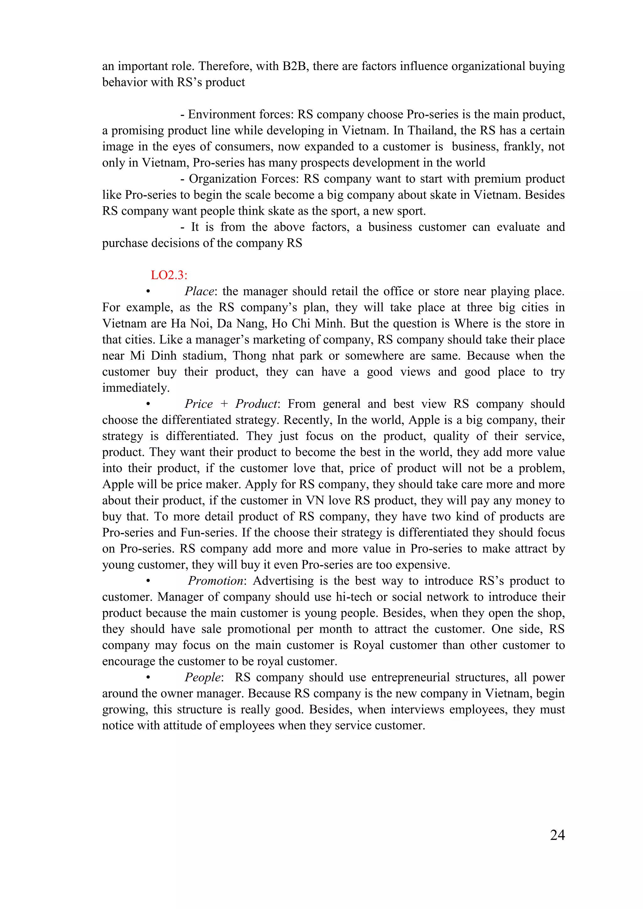 24
an important role. Therefore, with B2B, there are factors influence organizational buying
behavior with RS’s product
- Environment forces: RS company choose Pro-series is the main product,
a promising product line while developing in Vietnam. In Thailand, the RS has a certain
image in the eyes of consumers, now expanded to a customer is business, frankly, not
only in Vietnam, Pro-series has many prospects development in the world
- Organization Forces: RS company want to start with premium product
like Pro-series to begin the scale become a big company about skate in Vietnam. Besides
RS company want people think skate as the sport, a new sport.
- It is from the above factors, a business customer can evaluate and
purchase decisions of the company RS
LO2.3:
• Place: the manager should retail the office or store near playing place.
For example, as the RS company’s plan, they will take place at three big cities in
Vietnam are Ha Noi, Da Nang, Ho Chi Minh. But the question is Where is the store in
that cities. Like a manager’s marketing of company, RS company should take their place
near Mi Dinh stadium, Thong nhat park or somewhere are same. Because when the
customer buy their product, they can have a good views and good place to try
immediately.
• Price + Product: From general and best view RS company should
choose the differentiated strategy. Recently, In the world, Apple is a big company, their
strategy is differentiated. They just focus on the product, quality of their service,
product. They want their product to become the best in the world, they add more value
into their product, if the customer love that, price of product will not be a problem,
Apple will be price maker. Apply for RS company, they should take care more and more
about their product, if the customer in VN love RS product, they will pay any money to
buy that. To more detail product of RS company, they have two kind of products are
Pro-series and Fun-series. If the choose their strategy is differentiated they should focus
on Pro-series. RS company add more and more value in Pro-series to make attract by
young customer, they will buy it even Pro-series are too expensive.
• Promotion: Advertising is the best way to introduce RS’s product to
customer. Manager of company should use hi-tech or social network to introduce their
product because the main customer is young people. Besides, when they open the shop,
they should have sale promotional per month to attract the customer. One side, RS
company may focus on the main customer is Royal customer than other customer to
encourage the customer to be royal customer.
• People: RS company should use entrepreneurial structures, all power
around the owner manager. Because RS company is the new company in Vietnam, begin
growing, this structure is really good. Besides, when interviews employees, they must
notice with attitude of employees when they service customer.
 