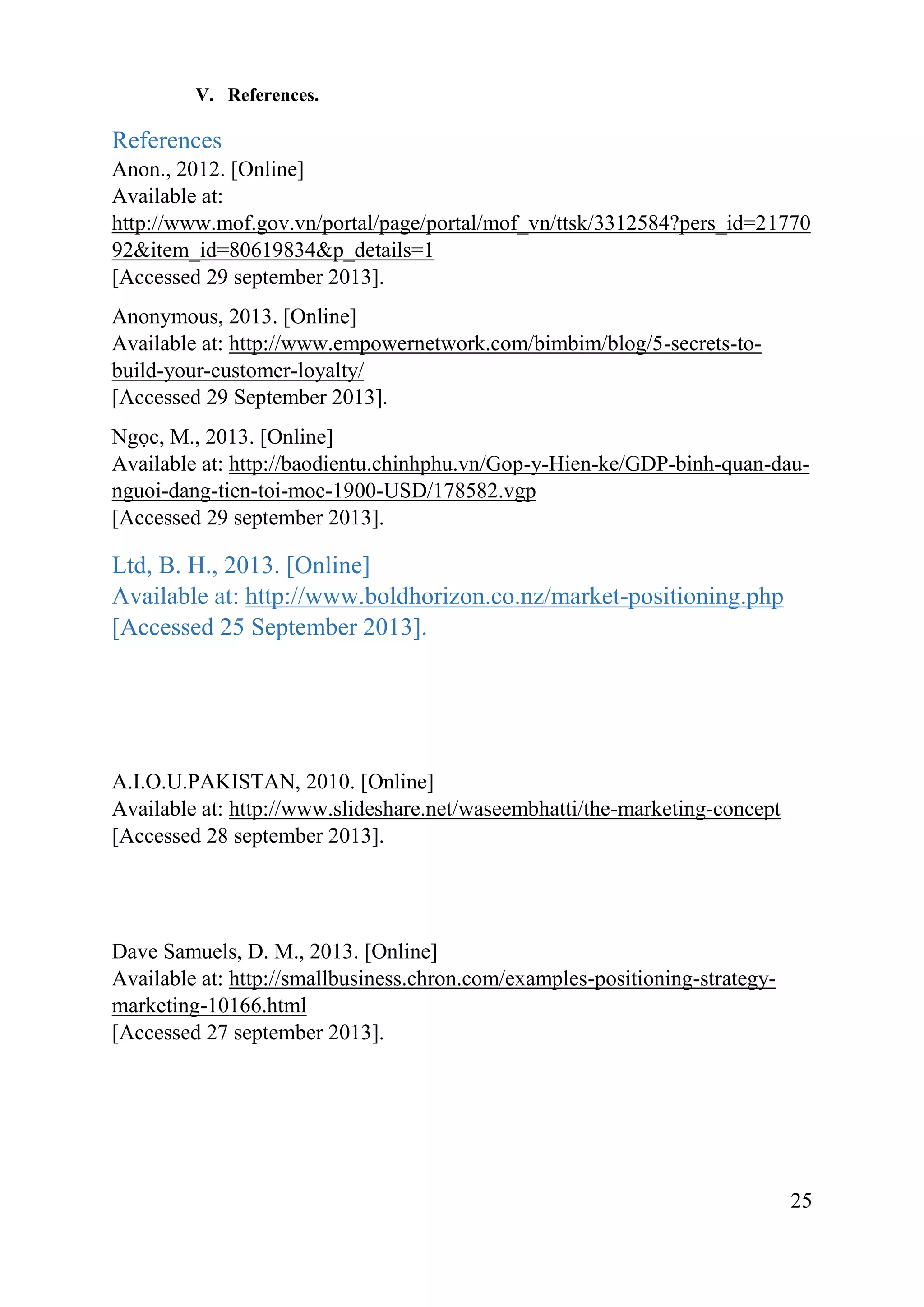 25
V. References.
References
Anon., 2012. [Online]
Available at:
http://www.mof.gov.vn/portal/page/portal/mof_vn/ttsk/3312584?pers_id=21770
92&item_id=80619834&p_details=1
[Accessed 29 september 2013].
Anonymous, 2013. [Online]
Available at: http://www.empowernetwork.com/bimbim/blog/5-secrets-to-
build-your-customer-loyalty/
[Accessed 29 September 2013].
Ngọc, M., 2013. [Online]
Available at: http://baodientu.chinhphu.vn/Gop-y-Hien-ke/GDP-binh-quan-dau-
nguoi-dang-tien-toi-moc-1900-USD/178582.vgp
[Accessed 29 september 2013].
Ltd, B. H., 2013. [Online]
Available at: http://www.boldhorizon.co.nz/market-positioning.php
[Accessed 25 September 2013].
A.I.O.U.PAKISTAN, 2010. [Online]
Available at: http://www.slideshare.net/waseembhatti/the-marketing-concept
[Accessed 28 september 2013].
Dave Samuels, D. M., 2013. [Online]
Available at: http://smallbusiness.chron.com/examples-positioning-strategy-
marketing-10166.html
[Accessed 27 september 2013].
 