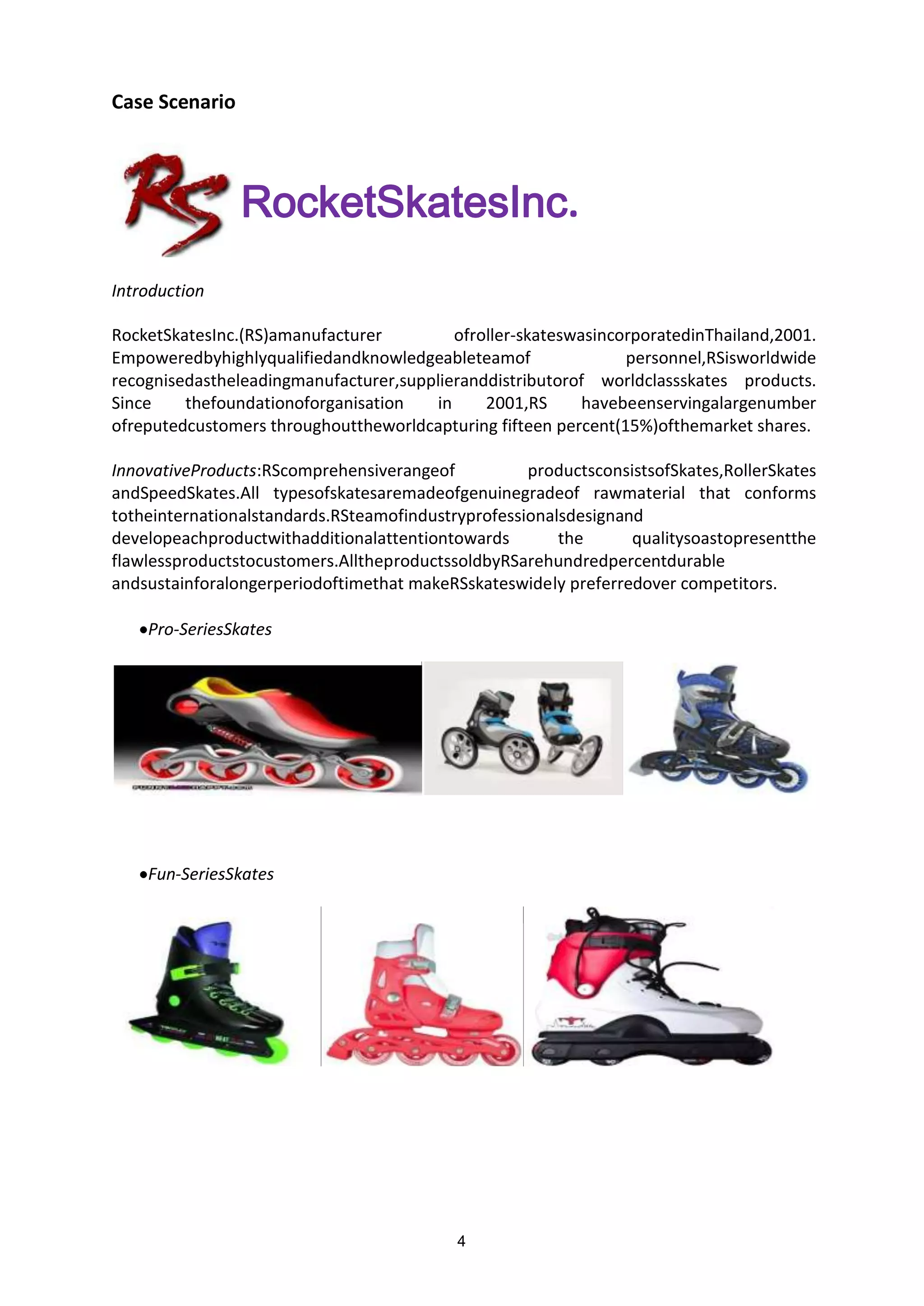 4
Case Scenario
Introduction
RocketSkatesInc.
RocketSkatesInc.(RS)amanufacturer ofroller-skateswasincorporatedinThailand,2001.
Empoweredbyhighlyqualifiedandknowledgeableteamof personnel,RSisworldwide
recognisedastheleadingmanufacturer,supplieranddistributorof worldclassskates products.
Since thefoundationoforganisation in 2001,RS havebeenservingalargenumber
ofreputedcustomers throughouttheworldcapturing fifteen percent(15%)ofthemarket shares.
InnovativeProducts:RScomprehensiverangeof productsconsistsofSkates,RollerSkates
andSpeedSkates.All typesofskatesaremadeofgenuinegradeof rawmaterial that conforms
totheinternationalstandards.RSteamofindustryprofessionalsdesignand
developeachproductwithadditionalattentiontowards the qualitysoastopresentthe
flawlessproductstocustomers.AlltheproductssoldbyRSarehundredpercentdurable
andsustainforalongerperiodoftimethat makeRSskateswidely preferredover competitors.
Pro-SeriesSkates
Fun-SeriesSkates
 