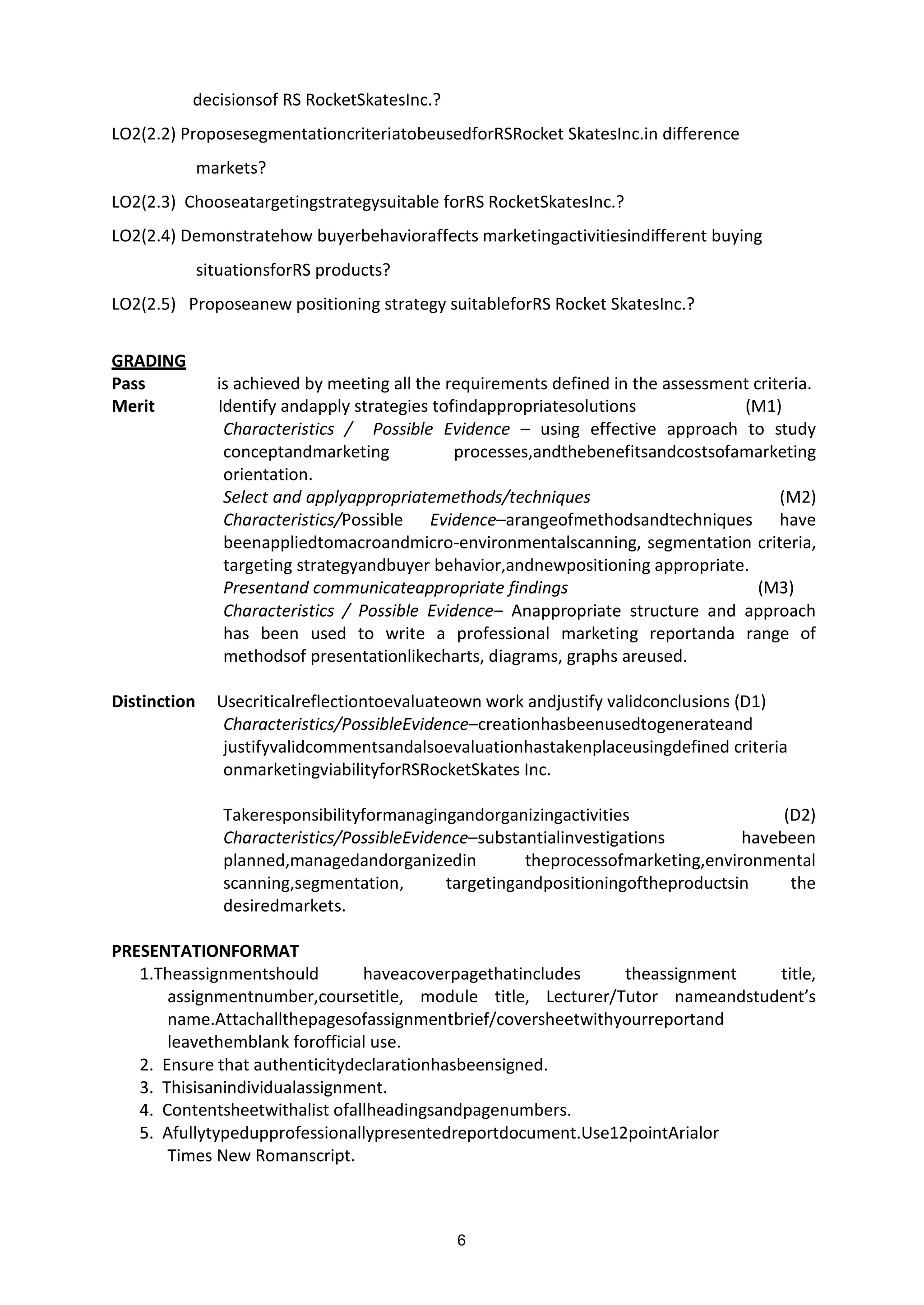 6
decisionsof RS RocketSkatesInc.?
LO2(2.2) ProposesegmentationcriteriatobeusedforRSRocket SkatesInc.in difference
markets?
LO2(2.3) Chooseatargetingstrategysuitable forRS RocketSkatesInc.?
LO2(2.4) Demonstratehow buyerbehavioraffects marketingactivitiesindifferent buying
situationsforRS products?
LO2(2.5) Proposeanew positioning strategy suitableforRS Rocket SkatesInc.?
GRADING
Pass is achieved by meeting all the requirements defined in the assessment criteria.
Merit Identify andapply strategies tofindappropriatesolutions (M1)
Characteristics / Possible Evidence – using effective approach to study
conceptandmarketing processes,andthebenefitsandcostsofamarketing
orientation.
Select and applyappropriatemethods/techniques (M2)
Characteristics/Possible Evidence–arangeofmethodsandtechniques have
beenappliedtomacroandmicro-environmentalscanning, segmentation criteria,
targeting strategyandbuyer behavior,andnewpositioning appropriate.
Presentand communicateappropriate findings (M3)
Characteristics / Possible Evidence– Anappropriate structure and approach
has been used to write a professional marketing reportanda range of
methodsof presentationlikecharts, diagrams, graphs areused.
Distinction Usecriticalreflectiontoevaluateown work andjustify validconclusions (D1)
Characteristics/PossibleEvidence–creationhasbeenusedtogenerateand
justifyvalidcommentsandalsoevaluationhastakenplaceusingdefined criteria
onmarketingviabilityforRSRocketSkates Inc.
Takeresponsibilityformanagingandorganizingactivities (D2)
Characteristics/PossibleEvidence–substantialinvestigations havebeen
planned,managedandorganizedin theprocessofmarketing,environmental
scanning,segmentation, targetingandpositioningoftheproductsin the
desiredmarkets.
PRESENTATIONFORMAT
1.Theassignmentshould haveacoverpagethatincludes theassignment title,
assignmentnumber,coursetitle, module title, Lecturer/Tutor nameandstudent’s
name.Attachallthepagesofassignmentbrief/coversheetwithyourreportand
leavethemblank forofficial use.
2. Ensure that authenticitydeclarationhasbeensigned.
3. Thisisanindividualassignment.
4. Contentsheetwithalist ofallheadingsandpagenumbers.
5. Afullytypedupprofessionallypresentedreportdocument.Use12pointArialor
Times New Romanscript.
 