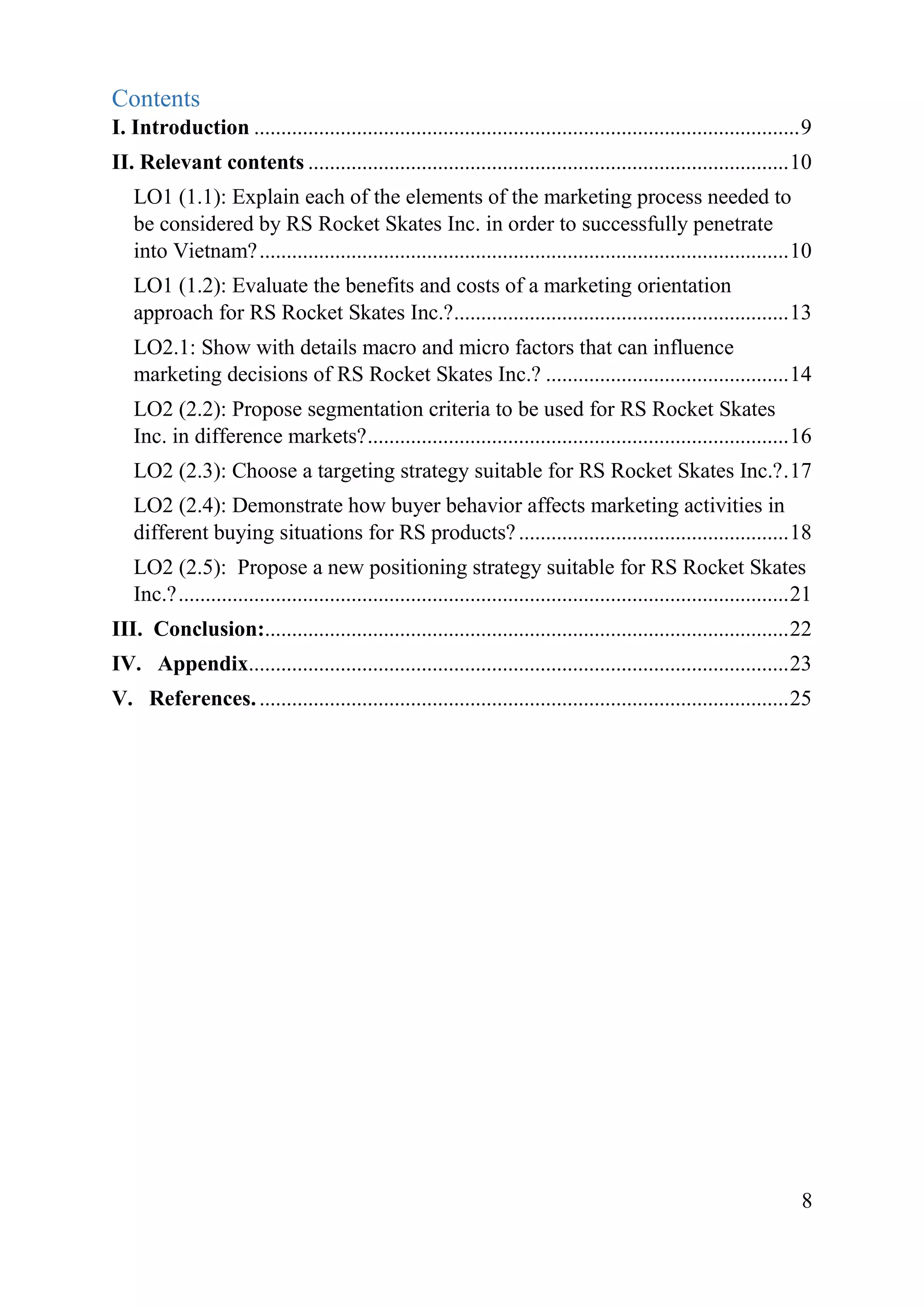 8
Contents
I. Introduction .....................................................................................................9
II. Relevant contents .........................................................................................10
LO1 (1.1): Explain each of the elements of the marketing process needed to
be considered by RS Rocket Skates Inc. in order to successfully penetrate
into Vietnam?..................................................................................................10
LO1 (1.2): Evaluate the benefits and costs of a marketing orientation
approach for RS Rocket Skates Inc.?..............................................................13
LO2.1: Show with details macro and micro factors that can influence
marketing decisions of RS Rocket Skates Inc.? .............................................14
LO2 (2.2): Propose segmentation criteria to be used for RS Rocket Skates
Inc. in difference markets?..............................................................................16
LO2 (2.3): Choose a targeting strategy suitable for RS Rocket Skates Inc.?.17
LO2 (2.4): Demonstrate how buyer behavior affects marketing activities in
different buying situations for RS products?..................................................18
LO2 (2.5): Propose a new positioning strategy suitable for RS Rocket Skates
Inc.?.................................................................................................................21
III. Conclusion:.................................................................................................22
IV. Appendix....................................................................................................23
V. References...................................................................................................25
 