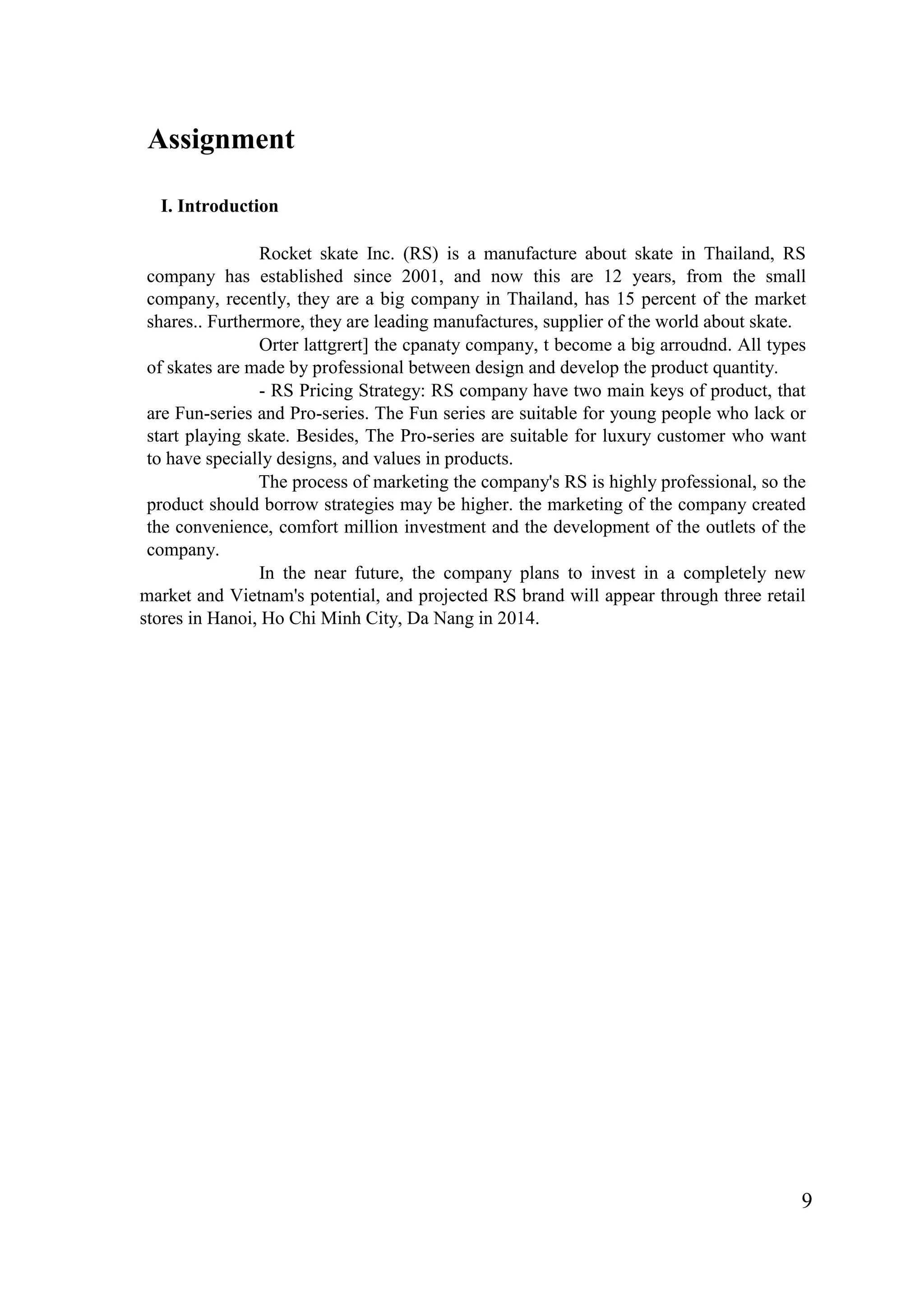 9
Assignment
I. Introduction
Rocket skate Inc. (RS) is a manufacture about skate in Thailand, RS
company has established since 2001, and now this are 12 years, from the small
company, recently, they are a big company in Thailand, has 15 percent of the market
shares.. Furthermore, they are leading manufactures, supplier of the world about skate.
Orter lattgrert] the cpanaty company, t become a big arroudnd. All types
of skates are made by professional between design and develop the product quantity.
- RS Pricing Strategy: RS company have two main keys of product, that
are Fun-series and Pro-series. The Fun series are suitable for young people who lack or
start playing skate. Besides, The Pro-series are suitable for luxury customer who want
to have specially designs, and values in products.
The process of marketing the company's RS is highly professional, so the
product should borrow strategies may be higher. the marketing of the company created
the convenience, comfort million investment and the development of the outlets of the
company.
In the near future, the company plans to invest in a completely new
market and Vietnam's potential, and projected RS brand will appear through three retail
stores in Hanoi, Ho Chi Minh City, Da Nang in 2014.
 