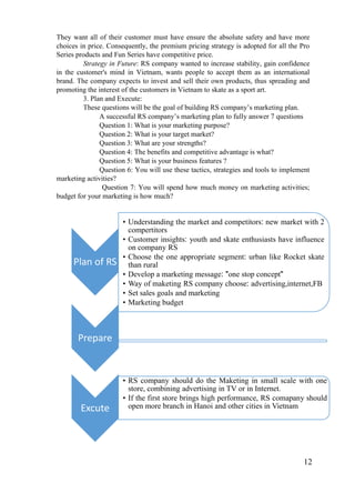 12
They want all of their customer must have ensure the absolute safety and have more
choices in price. Consequently, the premium pricing strategy is adopted for all the Pro
Series products and Fun Series have competitive price.
Strategy in Future: RS company wanted to increase stability, gain confidence
in the customer's mind in Vietnam, wants people to accept them as an international
brand. The company expects to invest and sell their own products, thus spreading and
promoting the interest of the customers in Vietnam to skate as a sport art.
3. Plan and Execute:
These questions will be the goal of building RS company’s marketing plan.
A successful RS company’s marketing plan to fully answer 7 questions
Question 1: What is your marketing purpose?
Question 2: What is your target market?
Question 3: What are your strengths?
Question 4: The benefits and competitive advantage is what?
Question 5: What is your business features ?
Question 6: You will use these tactics, strategies and tools to implement
marketing activities?
Question 7: You will spend how much money on marketing activities;
budget for your marketing is how much?
Plan of RS
• Understanding the market and competitors: new market with 2
compertitors
• Customer insights: youth and skate enthusiasts have influence
on company RS
• Choose the one appropriate segment: urban like Rocket skate
than rural
• Develop a marketing message: "one stop concept"
• Way of maketing RS company choose: advertising,internet,FB
• Set sales goals and marketing
• Marketing budget
Prepare
Excute
• RS company should do the Maketing in small scale with one
store, combining advertising in TV or in Internet.
• If the first store brings high performance, RS comapany should
open more branch in Hanoi and other cities in Vietnam
 