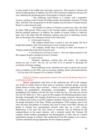 16
to many people in the middle class and richer, poorer less. Thus people in Vietnam will
interest in playing skate. In addition, the CPI in 2012 increased compared to the previous
year, indicating the purchasing power of the people is rising by annual
- The marketing scale:Vietnam is a country with a population
increase, reaching a total of nearly 90 million people, the population structure of Young
labor. And that is the strong point for the RS company may develop in Vietnam because
Rocket is a sport skate fit youth.
- The number of workers in Vietnam so much more, this is the basis
for future GDP growth. When access to the Vietnam market, company RS can easily
find the qualified employees. In addition, the number of women workers is relatively
large, this is the object that RS marketing company need most to marketing, because
they are the people who willing pay money to but rocket skate
Technological analysis:
- RS company should have a system to save the people who have
bought their products. This will cornerstone to review Loyalty Customer.
- RS company should focus on paying by bank card because in
Vietnam, people like to pay their money by card.
Environmental and Social analysis: have less impact analysis to the
RS company should or should not invest in Vietnam
Legal analysis:
-Vietnam’s legislature confirms they will reduce the corporate
income tax rate in 2013. The tax will cut from 22 to 25 percent to encourage the
investment of foreign company.
-Prime fashioned review identified nine types of goods and services
sold to companies in the EPZs, such as insurance, banking, postal, telecommunications
... VAT tax rate of 0% instead of 5% as Decree 158/2003.
LO2 (2.2): Propose segmentation criteria to be used for RS Rocket Skates Inc.
in difference markets?
Market segmentation must focus on the marketing mix (4P’s), RS company
may divide its market based on three types of customers, customer groups, customer
groups based on needs, target customer. Criteria of marketing segmentation for RS
company are geographical, demography, psychographic, behaviorism. Firstly,
geographical, RS company will take the store in three big city ( Da nang city, Ha noi
city, Ho Chi Minh city ). This is good for RS company for distributing products easily.
Secondly, demography, RS company should focus on younger customers. Because they
are willing to pay money to get RS company's products, because they are interested in
the design and quality of the skate. Thirdly, psychological, If RS company want to sell
more and more and products in Vietnam, they need to create crowd effect. Because all
people in Vietnam have psychological curiosity when they see a crow. Lastly,
Behaviorism is the same life style, trends of customers who are followed by RS
company.Based on the actual situation, with a potential market like Vietnam, RS
company should combine geographical and demographical so there may be a market
segmentation strategy in Vietnam. This combination for the RS company a new vision, a
customer orientation and age appropriate for the company's products
 