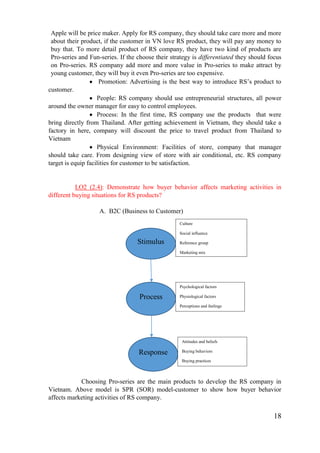 18
Apple will be price maker. Apply for RS company, they should take care more and more
about their product, if the customer in VN love RS product, they will pay any money to
buy that. To more detail product of RS company, they have two kind of products are
Pro-series and Fun-series. If the choose their strategy is differentiated they should focus
on Pro-series. RS company add more and more value in Pro-series to make attract by
young customer, they will buy it even Pro-series are too expensive.
Promotion: Advertising is the best way to introduce RS’s product to
customer.
People: RS company should use entrepreneurial structures, all power
around the owner manager for easy to control employees.
Process: In the first time, RS company use the products that were
bring directly from Thailand. After getting achievement in Vietnam, they should take a
factory in here, company will discount the price to travel product from Thailand to
Vietnam
Physical Environment: Facilities of store, company that manager
should take care. From designing view of store with air conditional, etc. RS company
target is equip facilities for customer to be satisfaction.
LO2 (2.4): Demonstrate how buyer behavior affects marketing activities in
different buying situations for RS products?
A. B2C (Business to Customer)
Choosing Pro-series are the main products to develop the RS company in
Vietnam. Above model is SPR (SOR) model-customer to show how buyer behavior
affects marketing activities of RS company.
Stimulus
Process
Response
Culture
Social influence
Reference group
Marketing mix
Psychological factors
Physiological factors
Perceptions and feelings
Attitudes and beliefs
Buying behaviors
Buying practices
 