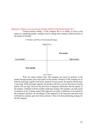 21
LO2 (2.5): Propose a new positioning strategy suitable for RS Rocket Skates Inc.?
Current position strategy of the company RS is so simple, so look on the
aspect as a marketing people, company need to change their strategy confirm position in
the market in Vietnam
Product and Price Positioning Strategy:
“High Price”
“Low Price”
With two major product lines, RS company can assert its position in the
market through product, price and quality of the product. Products of RS company are in
both the mid-range segment and luxury segment. Luxury goods, the quality and the price
is also high. With mid-range segment, the product will have cost less than luxury but the
quality will not high. However the provision of adequate information and the quality of
the product, combined with the suitable marketing strategy, RS company can fully assert
its position on the Vietnam market.This approach can make a difference in the brand for
the company's products, the advantages of this approach in the long term and short term
will help the company gain trust from customers. That is the best positioning strategy for
the RS company.
“Low Quality”
Pro series
“High quality”
Fun series
 
