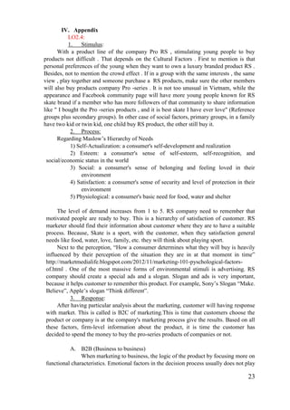 23
IV. Appendix
LO2.4:
1. Stimulus:
With a product line of the company Pro RS , stimulating young people to buy
products not difficult . That depends on the Cultural Factors . First to mention is that
personal preferences of the young when they want to own a luxury branded product RS .
Besides, not to mention the crowd effect . If in a group with the same interests , the same
view , play together and someone purchase a RS products, make sure the other members
will also buy products company Pro -series . It is not too unusual in Vietnam, while the
appearance and Facebook community page will have more young people known for RS
skate brand if a member who has more followers of that community to share information
like " I bought the Pro -series products , and it is best skate I have ever love" (Reference
groups plus secondary groups). In other case of social factors, primary groups, in a family
have two kid or twin kid, one child buy RS product, the other still buy it.
2. Process:
Regarding Maslow’s Hierarchy of Needs
1) Self-Actualization: a consumer's self-development and realization
2) Esteem: a consumer's sense of self-esteem, self-recognition, and
social/economic status in the world
3) Social: a consumer's sense of belonging and feeling loved in their
environment
4) Satisfaction: a consumer's sense of security and level of protection in their
environment
5) Physiological: a consumer's basic need for food, water and shelter
The level of demand increases from 1 to 5. RS company need to remember that
motivated people are ready to buy. This is a hierarchy of satisfaction of customer. RS
marketer should find their information about customer where they are to have a suitable
process. Because, Skate is a sport, with the customer, when they satisfaction general
needs like food, water, love, family, etc. they will think about playing sport.
Next to the perception, “How a consumer determines what they will buy is heavily
influenced by their perception of the situation they are in at that moment in time”
http://marketmedialife.blogspot.com/2012/11/marketing-101-pyschological-factors-
of.html . One of the most massive forms of environmental stimuli is advertising. RS
company should create a special ads and a slogan. Slogan and ads is very important,
because it helps customer to remember this product. For example, Sony’s Slogan “Make.
Believe”, Apple’s slogan “Think different”.
3. Response:
After having particular analysis about the marketing, customer will having response
with market. This is called is B2C of marketing.This is time that customers choose the
product or company is at the company's marketing process give the results. Based on all
these factors, firm-level information about the product, it is time the customer has
decided to spend the money to buy the pro-series products of companies or not.
A. B2B (Business to business)
When marketing to business, the logic of the product by focusing more on
functional characteristics. Emotional factors in the decision process usually does not play
 
