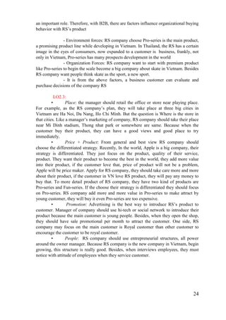 24
an important role. Therefore, with B2B, there are factors influence organizational buying
behavior with RS’s product
- Environment forces: RS company choose Pro-series is the main product,
a promising product line while developing in Vietnam. In Thailand, the RS has a certain
image in the eyes of consumers, now expanded to a customer is business, frankly, not
only in Vietnam, Pro-series has many prospects development in the world
- Organization Forces: RS company want to start with premium product
like Pro-series to begin the scale become a big company about skate in Vietnam. Besides
RS company want people think skate as the sport, a new sport.
- It is from the above factors, a business customer can evaluate and
purchase decisions of the company RS
LO2.3:
• Place: the manager should retail the office or store near playing place.
For example, as the RS company’s plan, they will take place at three big cities in
Vietnam are Ha Noi, Da Nang, Ho Chi Minh. But the question is Where is the store in
that cities. Like a manager’s marketing of company, RS company should take their place
near Mi Dinh stadium, Thong nhat park or somewhere are same. Because when the
customer buy their product, they can have a good views and good place to try
immediately.
• Price + Product: From general and best view RS company should
choose the differentiated strategy. Recently, In the world, Apple is a big company, their
strategy is differentiated. They just focus on the product, quality of their service,
product. They want their product to become the best in the world, they add more value
into their product, if the customer love that, price of product will not be a problem,
Apple will be price maker. Apply for RS company, they should take care more and more
about their product, if the customer in VN love RS product, they will pay any money to
buy that. To more detail product of RS company, they have two kind of products are
Pro-series and Fun-series. If the choose their strategy is differentiated they should focus
on Pro-series. RS company add more and more value in Pro-series to make attract by
young customer, they will buy it even Pro-series are too expensive.
• Promotion: Advertising is the best way to introduce RS’s product to
customer. Manager of company should use hi-tech or social network to introduce their
product because the main customer is young people. Besides, when they open the shop,
they should have sale promotional per month to attract the customer. One side, RS
company may focus on the main customer is Royal customer than other customer to
encourage the customer to be royal customer.
• People: RS company should use entrepreneurial structures, all power
around the owner manager. Because RS company is the new company in Vietnam, begin
growing, this structure is really good. Besides, when interviews employees, they must
notice with attitude of employees when they service customer.
 