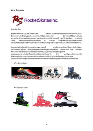 4
Case Scenario
Introduction
RocketSkatesInc.
RocketSkatesInc.(RS)amanufacturer ofroller-skateswasincorporatedinThailand,2001.
Empoweredbyhighlyqualifiedandknowledgeableteamof personnel,RSisworldwide
recognisedastheleadingmanufacturer,supplieranddistributorof worldclassskates products.
Since thefoundationoforganisation in 2001,RS havebeenservingalargenumber
ofreputedcustomers throughouttheworldcapturing fifteen percent(15%)ofthemarket shares.
InnovativeProducts:RScomprehensiverangeof productsconsistsofSkates,RollerSkates
andSpeedSkates.All typesofskatesaremadeofgenuinegradeof rawmaterial that conforms
totheinternationalstandards.RSteamofindustryprofessionalsdesignand
developeachproductwithadditionalattentiontowards the qualitysoastopresentthe
flawlessproductstocustomers.AlltheproductssoldbyRSarehundredpercentdurable
andsustainforalongerperiodoftimethat makeRSskateswidely preferredover competitors.
Pro-SeriesSkates
Fun-SeriesSkates
 