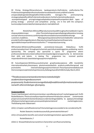5
RS Pricing Strategy:RSmanufactures twokeyproducts–theProSeries andFunSeries.The
ProSeriesaretargetedatprofessionalsandseriousskateenthusiasts;andtheFunSeries
arespeciallydesignedandtargetedforchildrenandthe teenagers.The premiumpricing
strategyisadoptedforalltheProSerieslineofproducts.FortheFunSerieslineofproducts
-acompetitivetypeof pricingstrategyisadoptedtocompetewithcompetitors.Both types of
pricing strategy - premium and competitive pricing are in line with the company’s
businessobjectivestomaketheirskatesproducts reachableforall.
RS RetailsChain:AlllinesofRSproductsareonlysoldthroughauthoriseddealers’sports
shopsavailableinmajor cities.Theretailsshopsarespeciallydesignedbasedona‘onestop
concept’whereconvenience,comfortandprofessionaladvicesareavailableforallrange of
customers.Inaddition, RShavegreatreputationasthemostreliableafter-salesservice
providerforallitsrangeofproducts.RSproductscomewithatwelvemonthswarranty
againstdefectivepartsandfreeservicesforthe 1st
–timeproductsservicing.
RSPromotion:Whilemostoftheavailable promotional-mixisused, thekeyfocus forRS
productsareadvertised throughsportschannels,sportsillustratedmagazines,andskating events
sponsorship. The company also sponsored a sports TV programme where
professionalandamateurskatersalikeareinterviewedandgivenanopportunity to demonstrate
their skills and talents in skating. The programme has received positive
respondandinterests towardskatingasasportorsimplyforfun.
RS FutureExpansion:Withthesuccessfulmarket growthandacceptance ofRS brandinthe
internationalmarkets,thecompany plantoinvestandsellsits products,andfurtherspread and
promotethe interestinskatingasasportsinVietnam.Thecompanyintendedtolaunch
theironestopconceptretailsshopinHanoicity,DaNangcityandHoChiMinhcityby March,2014.
*Theabovecasescenarioandcontentarecreatedsolelyfor
academiclearningandassessment
purposesonly.Studentsareencouragedtolookforadditionalinformationandcompar
isonwith othersimilartype ofcompany.
AssignmentBrief:
Youare towriteareport whichrecommendsan overallbestpracticeof marketingapproach forRS
RocketSkatesInc.Thestructureofyourreportmusthaveanintroduction,relevant contentsanda
properconclusionwhichclearlyindicateyourunderstandingandability to applyyourknowledge
ofthebasicmarketingconcepts,processandimplementationof marketingdecisions.
Thefollowing tasks tobeanswer:
LO1(1.1) Explain eachoftheelementsof themarketingprocessneeded to be considered by RS
Rocket SkatesInc.inordertosuccessfully penetrateintoVietnam?
LO1(1.2) Evaluatethe benefits and costsof amarketingorientation approachforRS
RocketSkatesInc.?
LO2(2.1) Showwithdetailsmacroandmicro factorsthat caninfluencemarketing
 