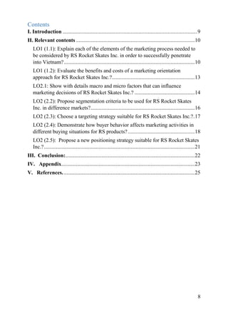 8
Contents
I. Introduction .....................................................................................................9
II. Relevant contents .........................................................................................10
LO1 (1.1): Explain each of the elements of the marketing process needed to
be considered by RS Rocket Skates Inc. in order to successfully penetrate
into Vietnam?..................................................................................................10
LO1 (1.2): Evaluate the benefits and costs of a marketing orientation
approach for RS Rocket Skates Inc.?..............................................................13
LO2.1: Show with details macro and micro factors that can influence
marketing decisions of RS Rocket Skates Inc.? .............................................14
LO2 (2.2): Propose segmentation criteria to be used for RS Rocket Skates
Inc. in difference markets?..............................................................................16
LO2 (2.3): Choose a targeting strategy suitable for RS Rocket Skates Inc.?.17
LO2 (2.4): Demonstrate how buyer behavior affects marketing activities in
different buying situations for RS products?..................................................18
LO2 (2.5): Propose a new positioning strategy suitable for RS Rocket Skates
Inc.?.................................................................................................................21
III. Conclusion:.................................................................................................22
IV. Appendix....................................................................................................23
V. References...................................................................................................25
 