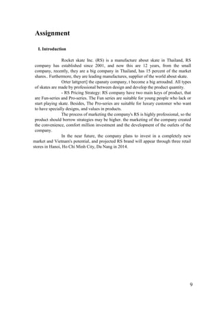 9
Assignment
I. Introduction
Rocket skate Inc. (RS) is a manufacture about skate in Thailand, RS
company has established since 2001, and now this are 12 years, from the small
company, recently, they are a big company in Thailand, has 15 percent of the market
shares.. Furthermore, they are leading manufactures, supplier of the world about skate.
Orter lattgrert] the cpanaty company, t become a big arroudnd. All types
of skates are made by professional between design and develop the product quantity.
- RS Pricing Strategy: RS company have two main keys of product, that
are Fun-series and Pro-series. The Fun series are suitable for young people who lack or
start playing skate. Besides, The Pro-series are suitable for luxury customer who want
to have specially designs, and values in products.
The process of marketing the company's RS is highly professional, so the
product should borrow strategies may be higher. the marketing of the company created
the convenience, comfort million investment and the development of the outlets of the
company.
In the near future, the company plans to invest in a completely new
market and Vietnam's potential, and projected RS brand will appear through three retail
stores in Hanoi, Ho Chi Minh City, Da Nang in 2014.
 