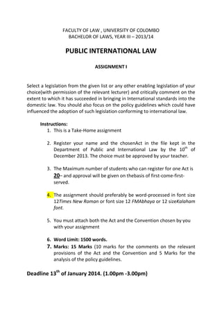 FACULTY OF LAW , UNIVERSITY OF COLOMBO
BACHELOR OF LAWS, YEAR III – 2013/14

PUBLIC INTERNATIONAL LAW
ASSIGNMENT I

Select a legislation from the given list or any other enabling legislation of your
choice(with permission of the relevant lecturer) and critically comment on the
extent to which it has succeeded in bringing in International standards into the
domestic law. You should also focus on the policy guidelines which could have
influenced the adoption of such legislation conforming to international law.
Instructions:
1. This is a Take-Home assignment
2. Register your name and the chosenAct in the file kept in the
Department of Public and International Law by the 10th of
December 2013. The choice must be approved by your teacher.
3. The Maximum number of students who can register for one Act is
20– and approval will be given on thebasis of first-come-firstserved.
4. The assignment should preferably be word-processed in font size
12Times New Roman or font size 12 FMAbhaya or 12 sizeKalaham
font.
5. You must attach both the Act and the Convention chosen by you
with your assignment
6. Word Limit: 1500 words.
7. Marks: 15 Marks (10 marks for the comments on the relevant
provisions of the Act and the Convention and 5 Marks for the
analysis of the policy guidelines.

Deadline 13th of January 2014. (1.00pm -3.00pm)

 