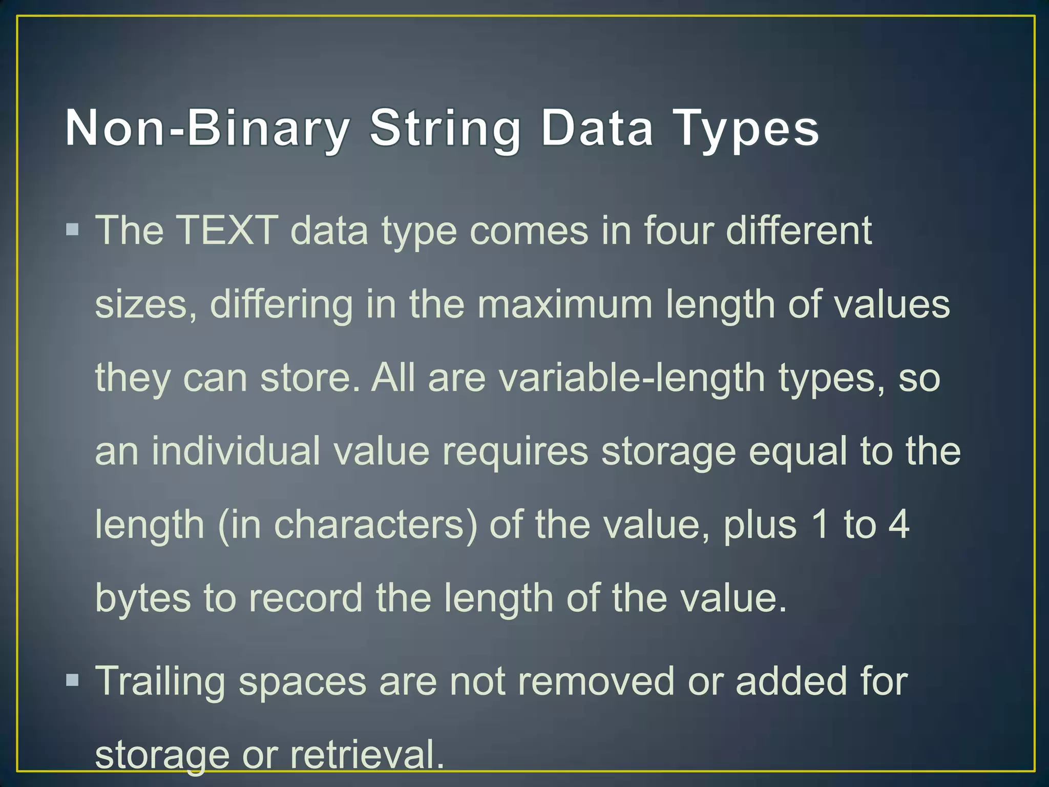  The TEXT data type comes in four different
sizes, differing in the maximum length of values
they can store. All are variable-length types, so

an individual value requires storage equal to the
length (in characters) of the value, plus 1 to 4
bytes to record the length of the value.
 Trailing spaces are not removed or added for
storage or retrieval.

 