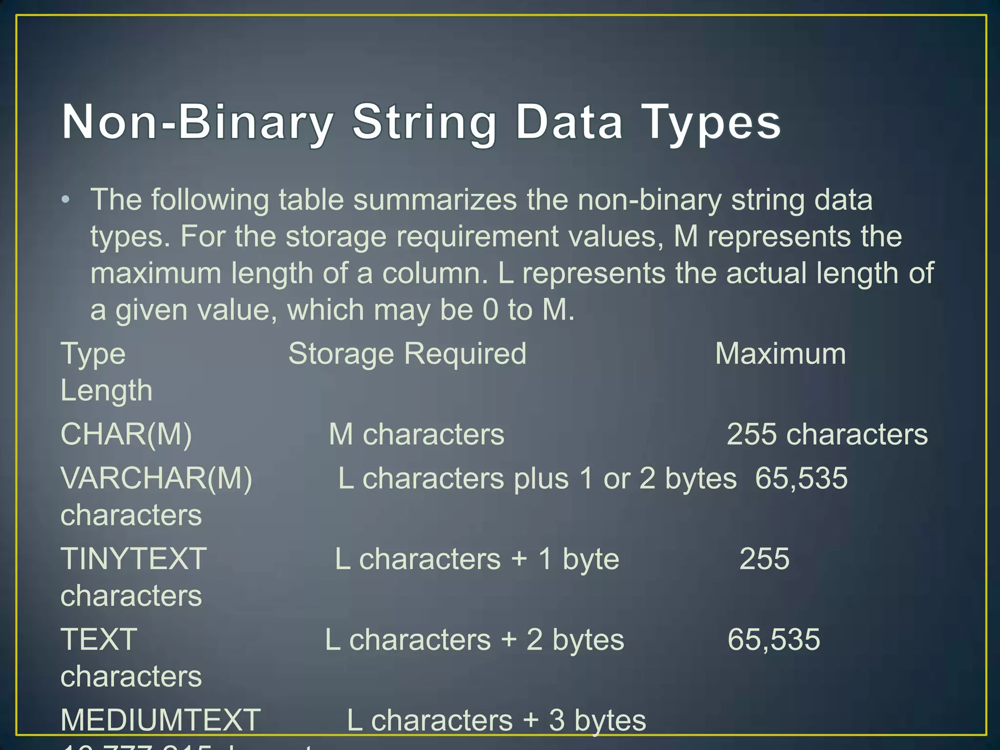 • The following table summarizes the non-binary string data
types. For the storage requirement values, M represents the
maximum length of a column. L represents the actual length of
a given value, which may be 0 to M.
Type
Storage Required
Maximum
Length
CHAR(M)
M characters
255 characters
VARCHAR(M)
L characters plus 1 or 2 bytes 65,535
characters
TINYTEXT
L characters + 1 byte
255
characters
TEXT
L characters + 2 bytes
65,535
characters
MEDIUMTEXT
L characters + 3 bytes

 