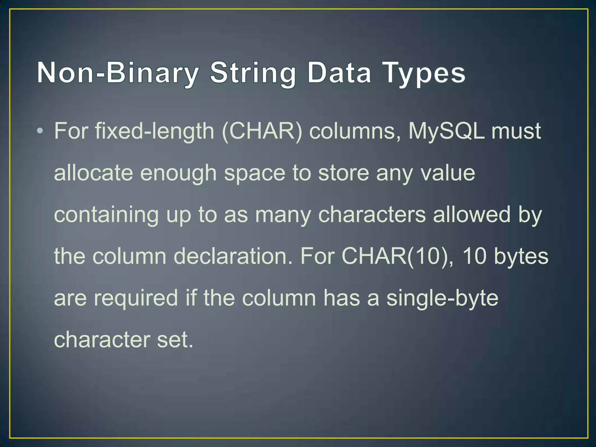 • For fixed-length (CHAR) columns, MySQL must
allocate enough space to store any value
containing up to as many characters allowed by

the column declaration. For CHAR(10), 10 bytes
are required if the column has a single-byte
character set.

 