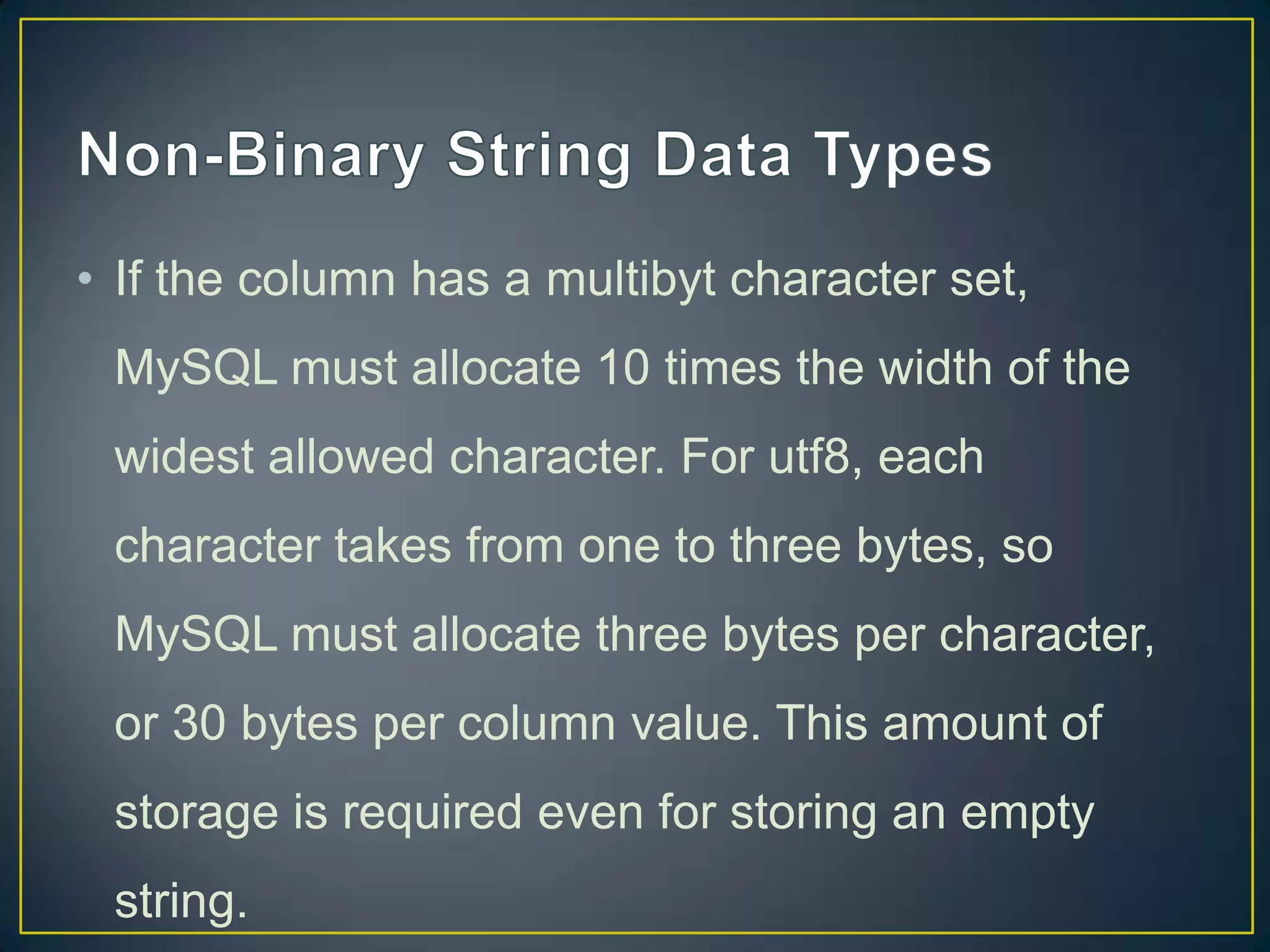 • If the column has a multibyt character set,
MySQL must allocate 10 times the width of the
widest allowed character. For utf8, each

character takes from one to three bytes, so
MySQL must allocate three bytes per character,
or 30 bytes per column value. This amount of
storage is required even for storing an empty
string.

 