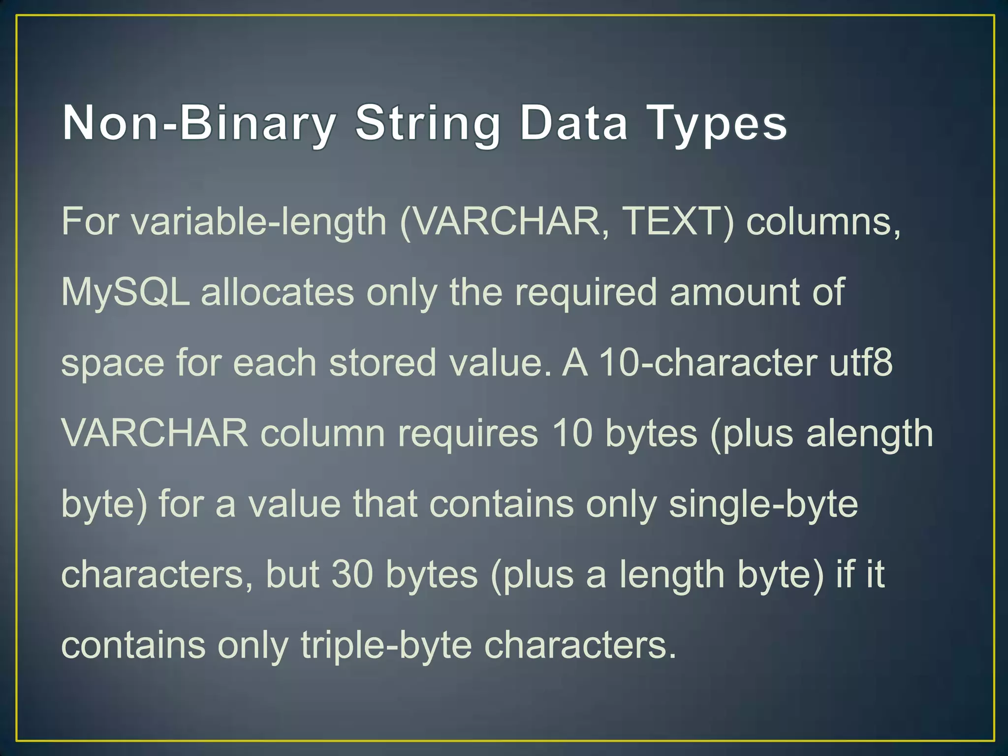 For variable-length (VARCHAR, TEXT) columns,
MySQL allocates only the required amount of
space for each stored value. A 10-character utf8

VARCHAR column requires 10 bytes (plus alength
byte) for a value that contains only single-byte
characters, but 30 bytes (plus a length byte) if it
contains only triple-byte characters.

 