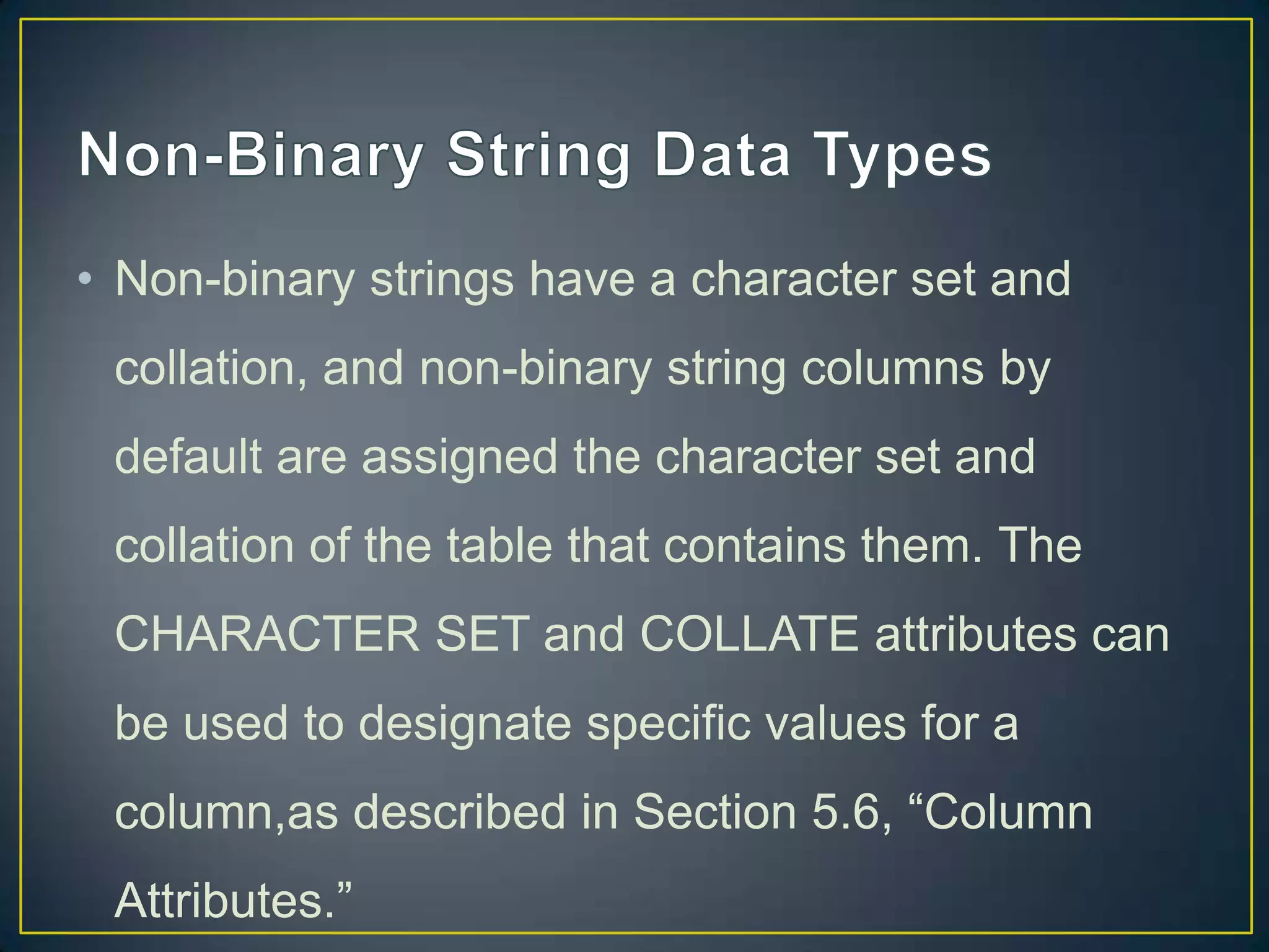 • Non-binary strings have a character set and
collation, and non-binary string columns by
default are assigned the character set and

collation of the table that contains them. The
CHARACTER SET and COLLATE attributes can
be used to designate specific values for a
column,as described in Section 5.6, “Column
Attributes.”

 