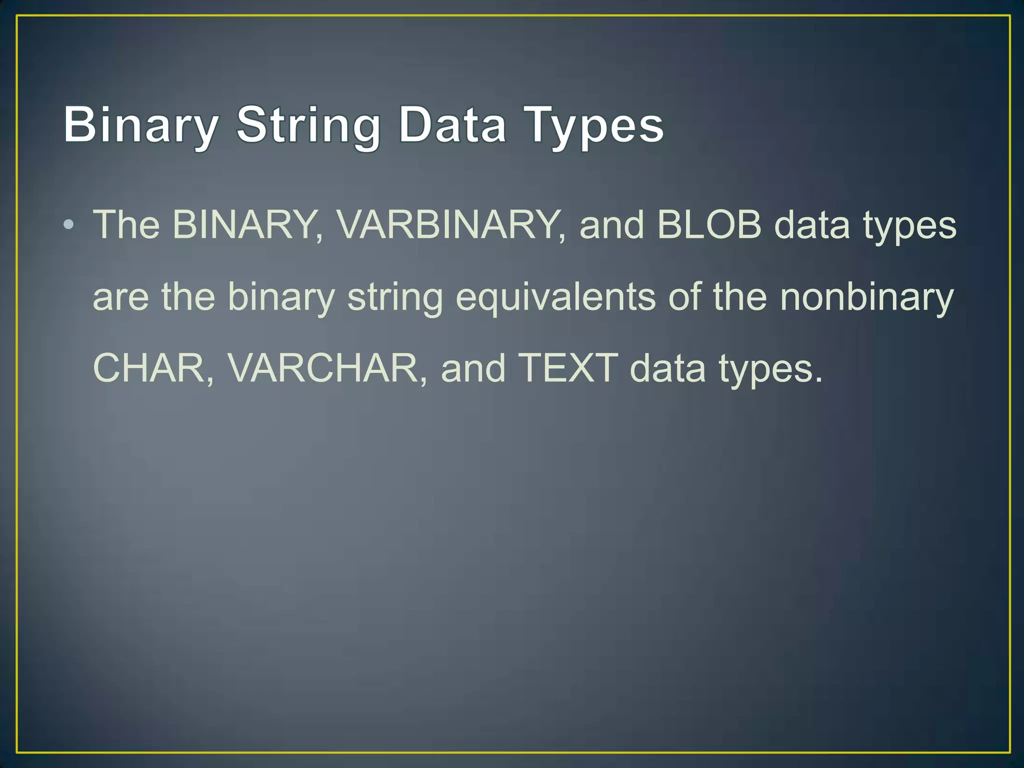 • The BINARY, VARBINARY, and BLOB data types
are the binary string equivalents of the nonbinary
CHAR, VARCHAR, and TEXT data types.

 