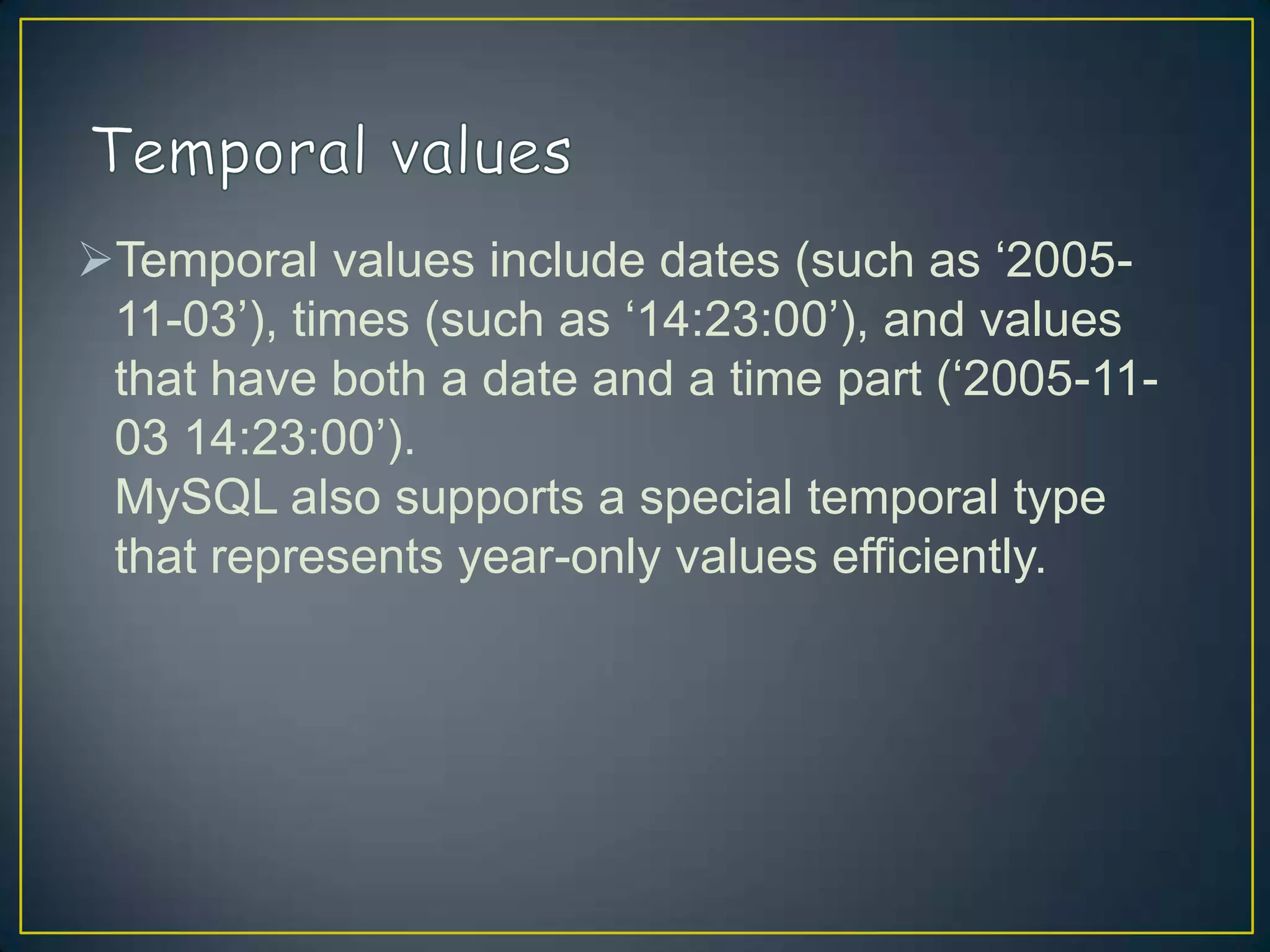 Temporal values include dates (such as „200511-03‟), times (such as „14:23:00‟), and values
that have both a date and a time part („2005-1103 14:23:00‟).
MySQL also supports a special temporal type
that represents year-only values efficiently.

 