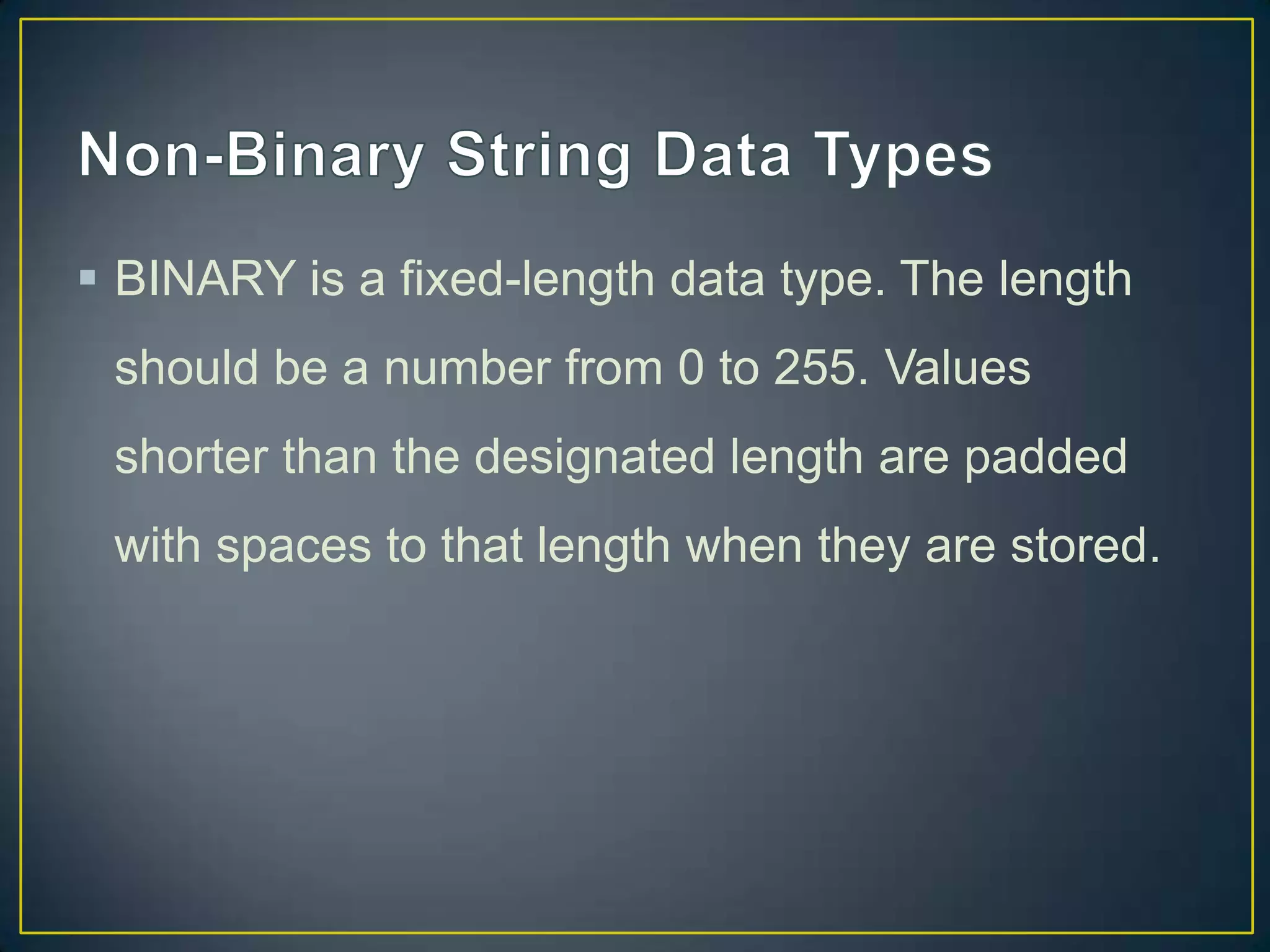  BINARY is a fixed-length data type. The length
should be a number from 0 to 255. Values
shorter than the designated length are padded

with spaces to that length when they are stored.

 