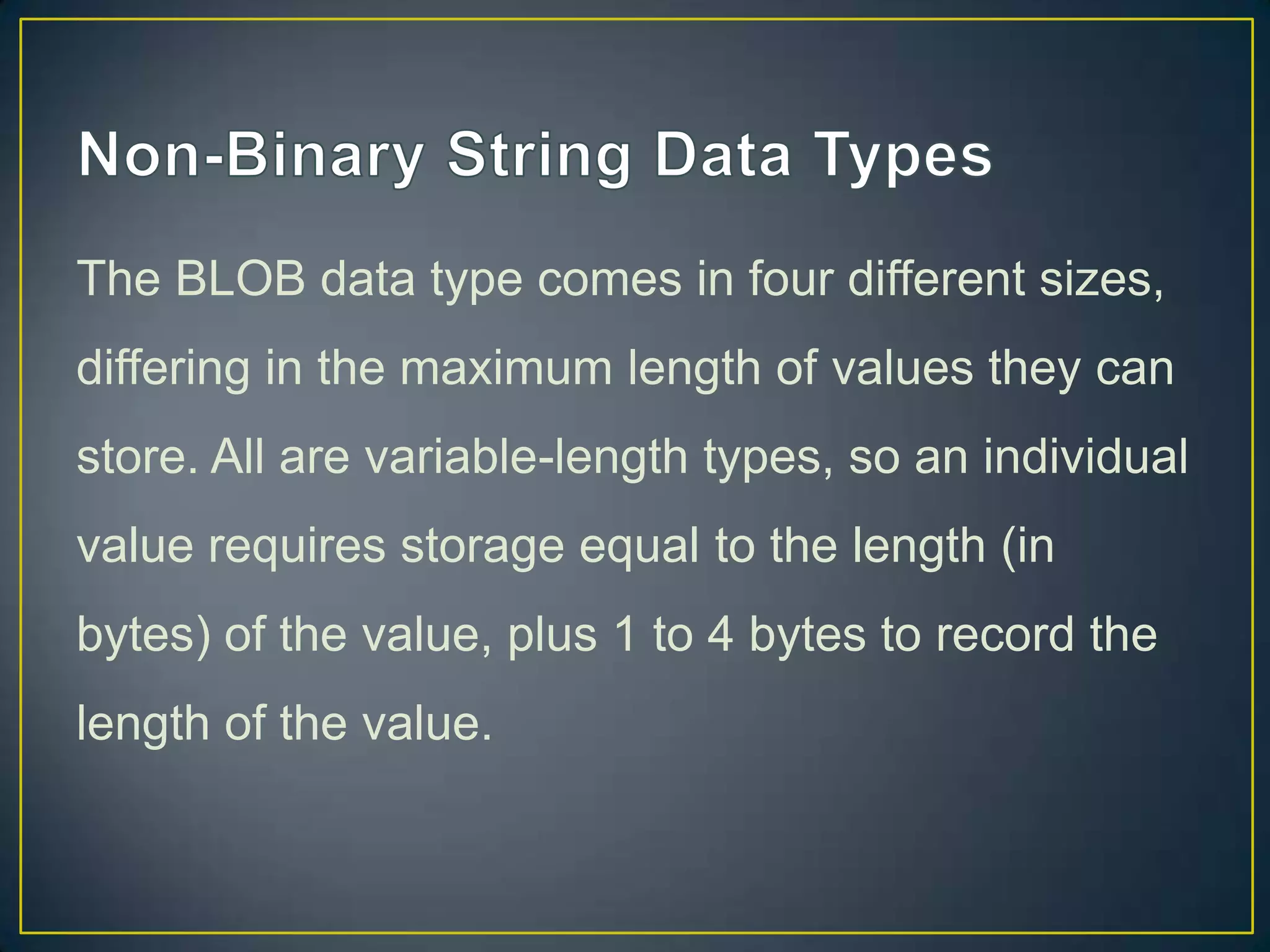The BLOB data type comes in four different sizes,
differing in the maximum length of values they can
store. All are variable-length types, so an individual

value requires storage equal to the length (in
bytes) of the value, plus 1 to 4 bytes to record the
length of the value.

 