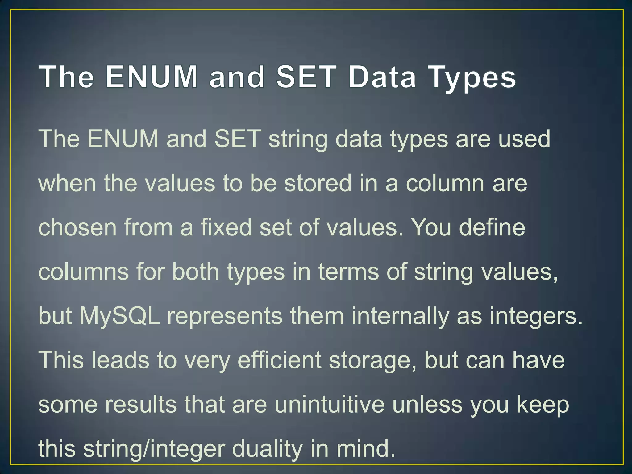 The ENUM and SET string data types are used
when the values to be stored in a column are
chosen from a fixed set of values. You define

columns for both types in terms of string values,
but MySQL represents them internally as integers.
This leads to very efficient storage, but can have
some results that are unintuitive unless you keep
this string/integer duality in mind.

 