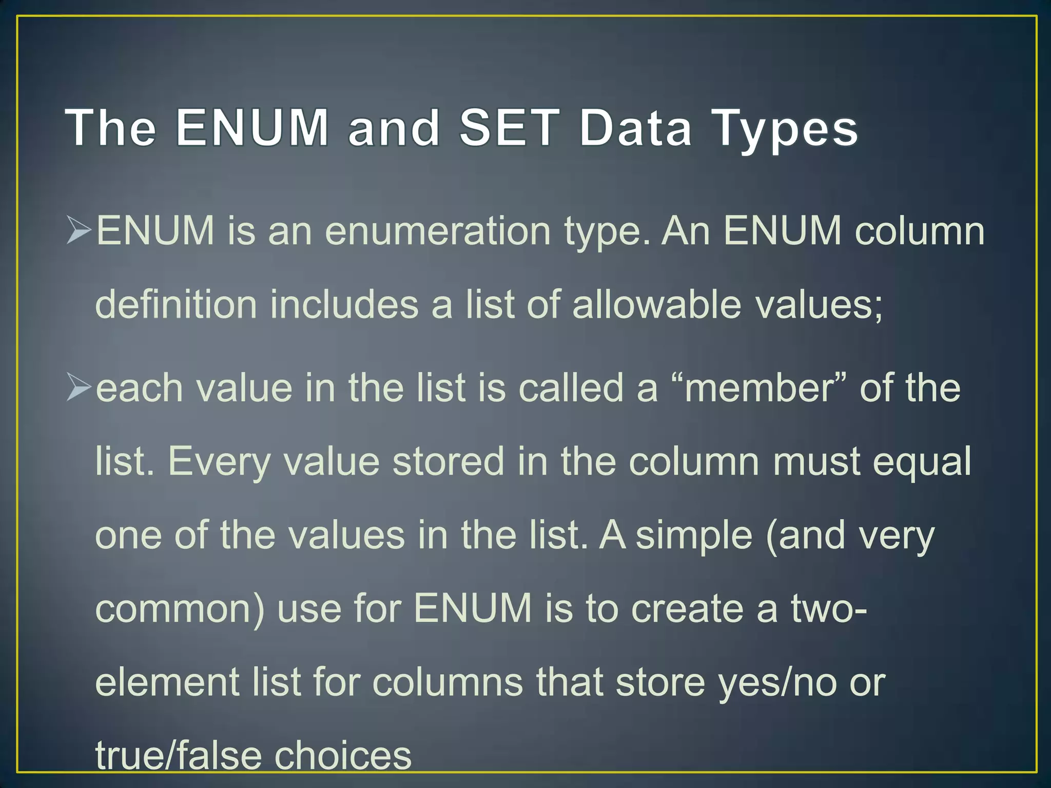 ENUM is an enumeration type. An ENUM column
definition includes a list of allowable values;
each value in the list is called a “member” of the

list. Every value stored in the column must equal
one of the values in the list. A simple (and very
common) use for ENUM is to create a twoelement list for columns that store yes/no or
true/false choices

 