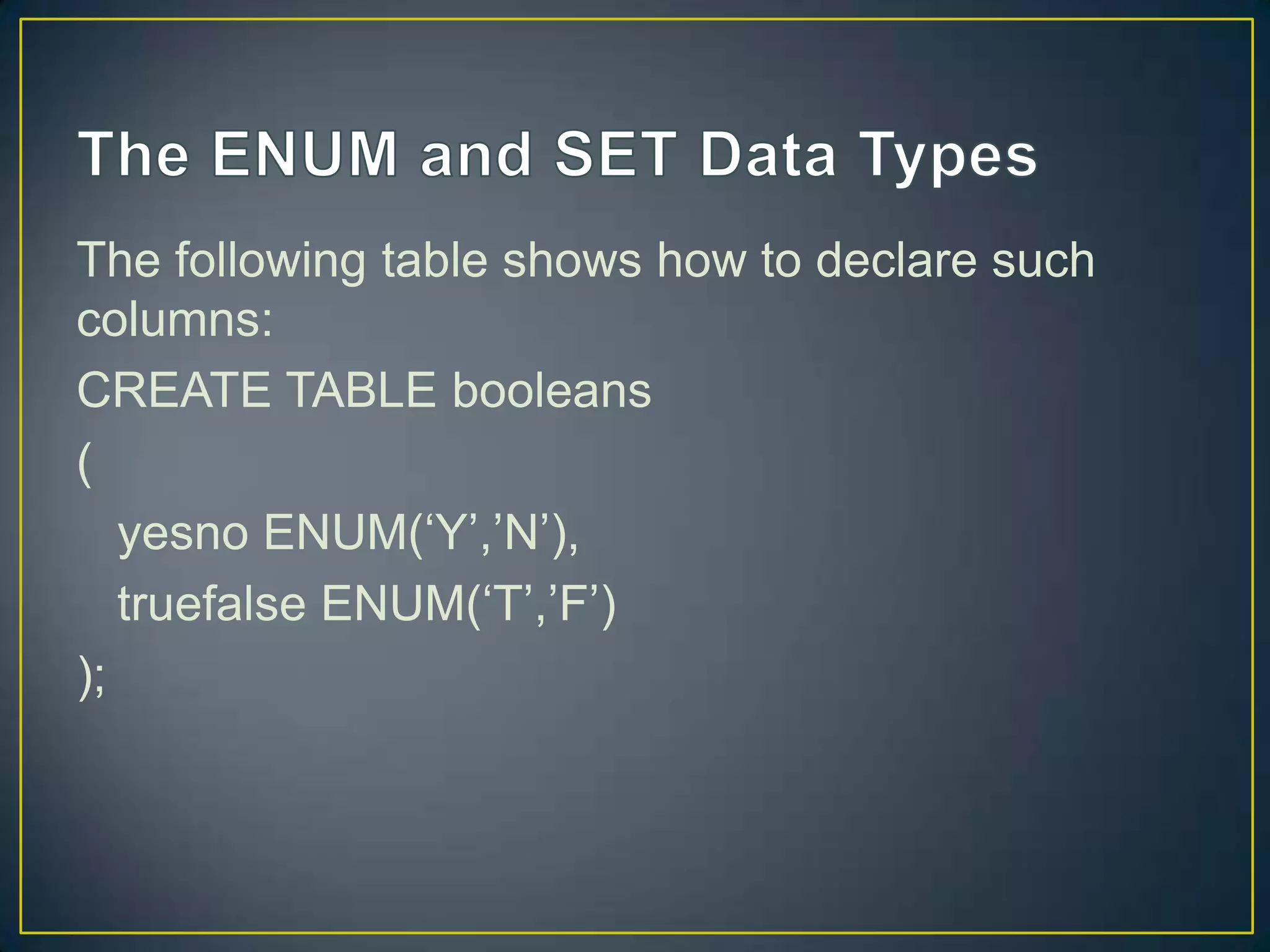 The following table shows how to declare such
columns:
CREATE TABLE booleans
(
yesno ENUM(„Y‟,‟N‟),
truefalse ENUM(„T‟,‟F‟)
);

 