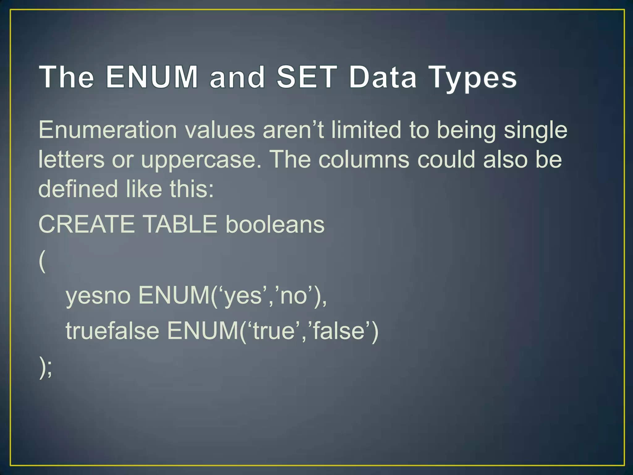 Enumeration values aren‟t limited to being single
letters or uppercase. The columns could also be
defined like this:
CREATE TABLE booleans
(
yesno ENUM(„yes‟,‟no‟),
truefalse ENUM(„true‟,‟false‟)
);

 
