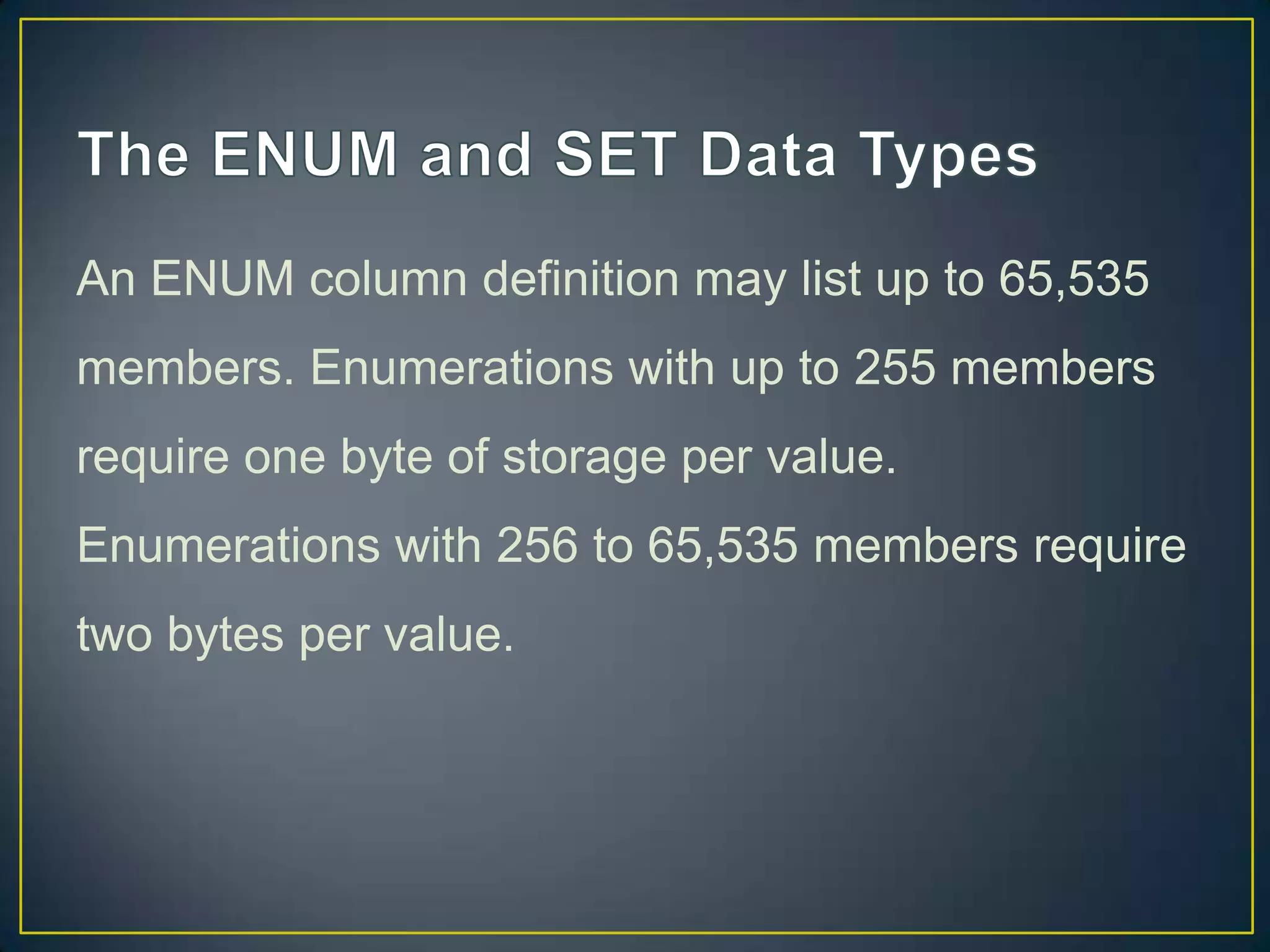 An ENUM column definition may list up to 65,535
members. Enumerations with up to 255 members
require one byte of storage per value.

Enumerations with 256 to 65,535 members require
two bytes per value.

 