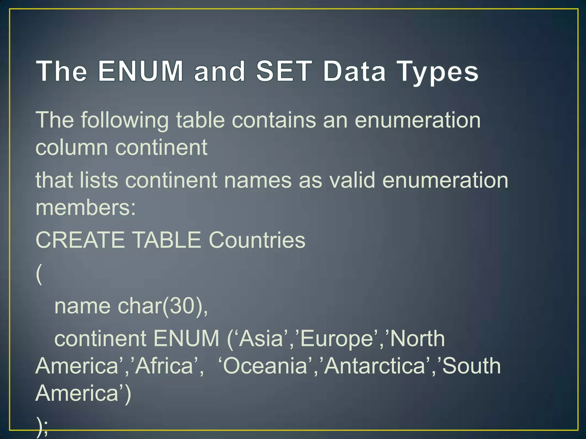 The following table contains an enumeration
column continent
that lists continent names as valid enumeration
members:
CREATE TABLE Countries
(
name char(30),
continent ENUM („Asia‟,‟Europe‟,‟North
America‟,‟Africa‟, „Oceania‟,‟Antarctica‟,‟South
America‟)
);

 