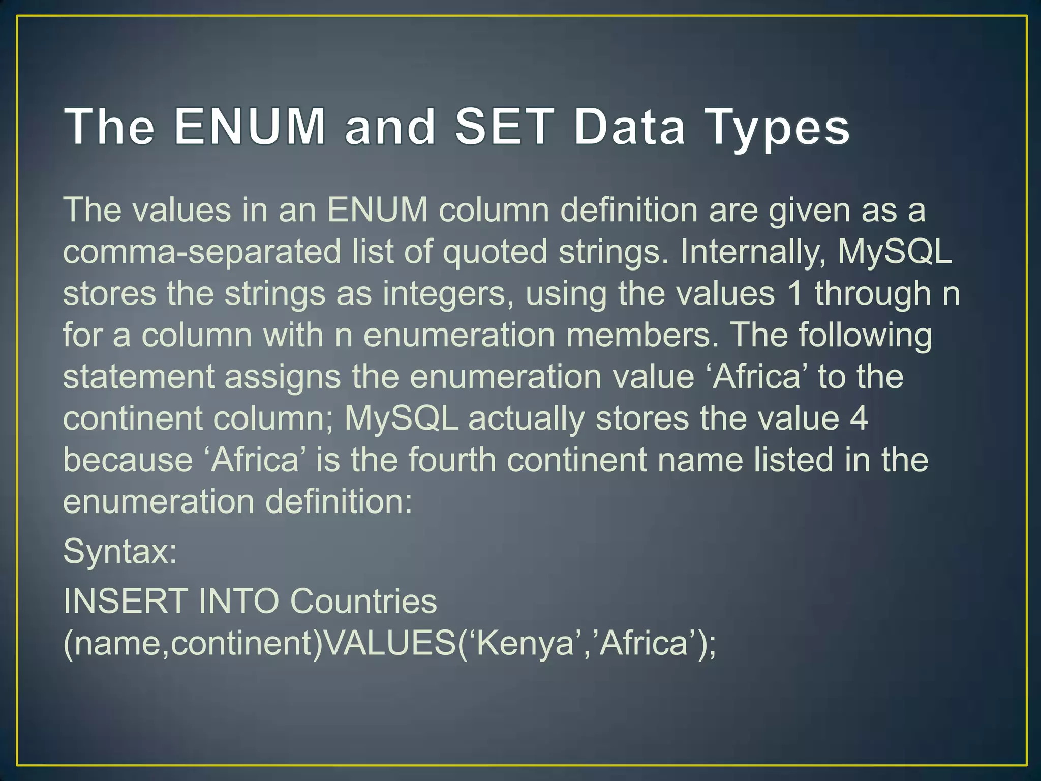 The values in an ENUM column definition are given as a
comma-separated list of quoted strings. Internally, MySQL
stores the strings as integers, using the values 1 through n
for a column with n enumeration members. The following
statement assigns the enumeration value „Africa‟ to the
continent column; MySQL actually stores the value 4
because „Africa‟ is the fourth continent name listed in the
enumeration definition:
Syntax:
INSERT INTO Countries
(name,continent)VALUES(„Kenya‟,‟Africa‟);

 