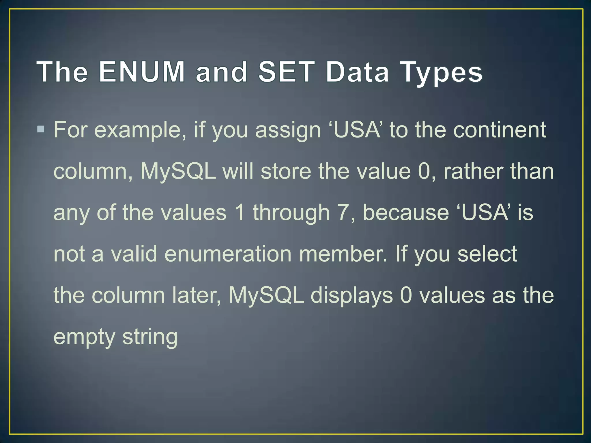  For example, if you assign „USA‟ to the continent
column, MySQL will store the value 0, rather than
any of the values 1 through 7, because „USA‟ is

not a valid enumeration member. If you select
the column later, MySQL displays 0 values as the
empty string

 