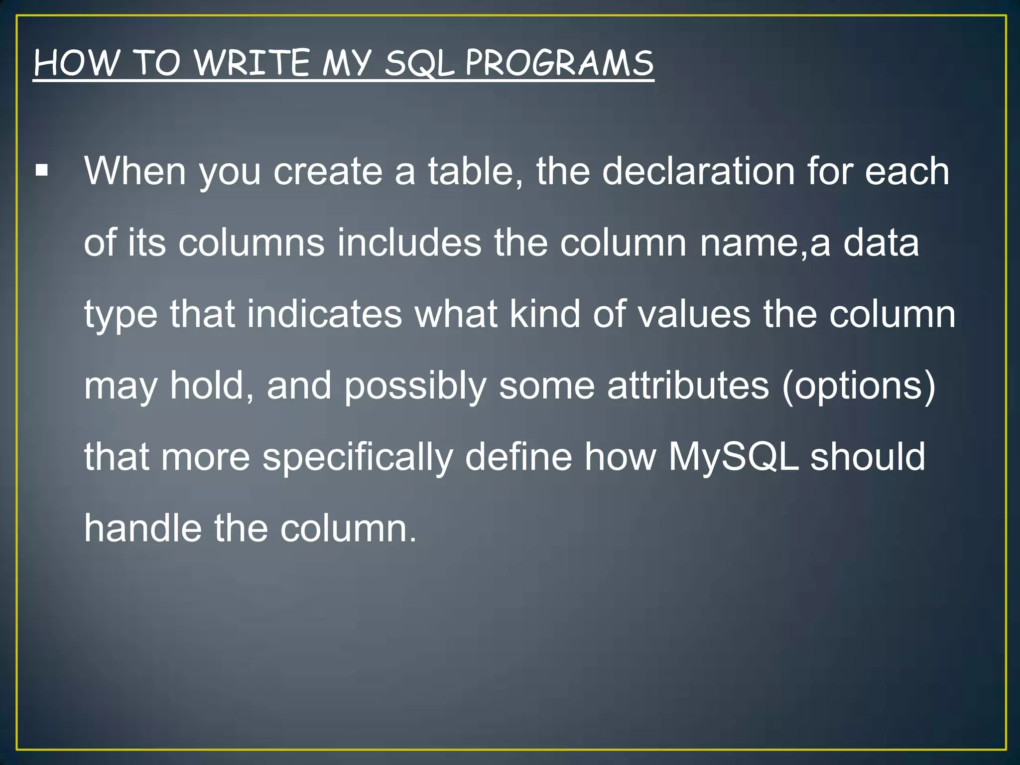 HOW TO WRITE MY SQL PROGRAMS

 When you create a table, the declaration for each
of its columns includes the column name,a data
type that indicates what kind of values the column

may hold, and possibly some attributes (options)
that more specifically define how MySQL should
handle the column.

 