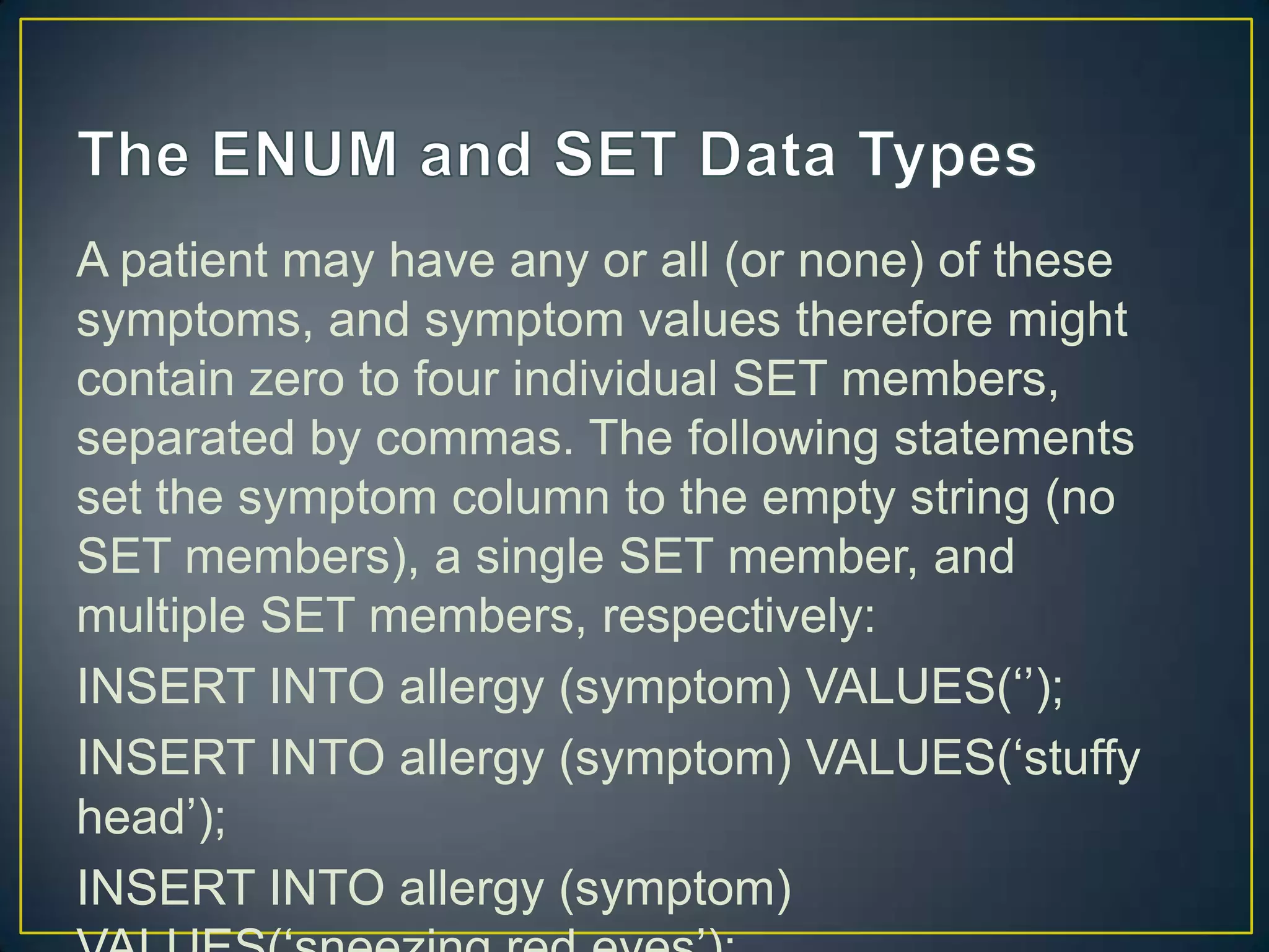 A patient may have any or all (or none) of these
symptoms, and symptom values therefore might
contain zero to four individual SET members,
separated by commas. The following statements
set the symptom column to the empty string (no
SET members), a single SET member, and
multiple SET members, respectively:
INSERT INTO allergy (symptom) VALUES(„‟);
INSERT INTO allergy (symptom) VALUES(„stuffy
head‟);
INSERT INTO allergy (symptom)

 