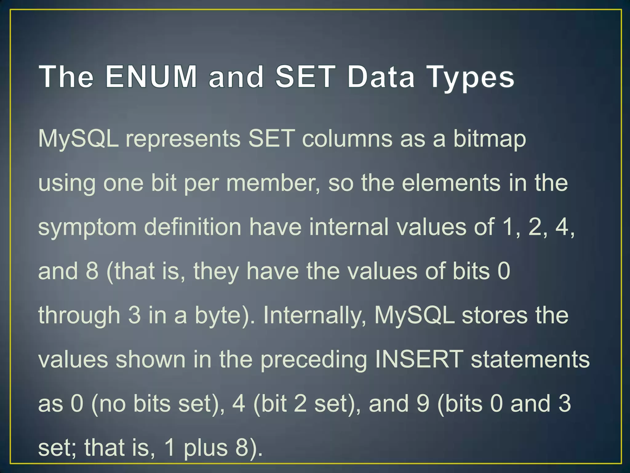 MySQL represents SET columns as a bitmap
using one bit per member, so the elements in the
symptom definition have internal values of 1, 2, 4,

and 8 (that is, they have the values of bits 0
through 3 in a byte). Internally, MySQL stores the
values shown in the preceding INSERT statements
as 0 (no bits set), 4 (bit 2 set), and 9 (bits 0 and 3
set; that is, 1 plus 8).

 