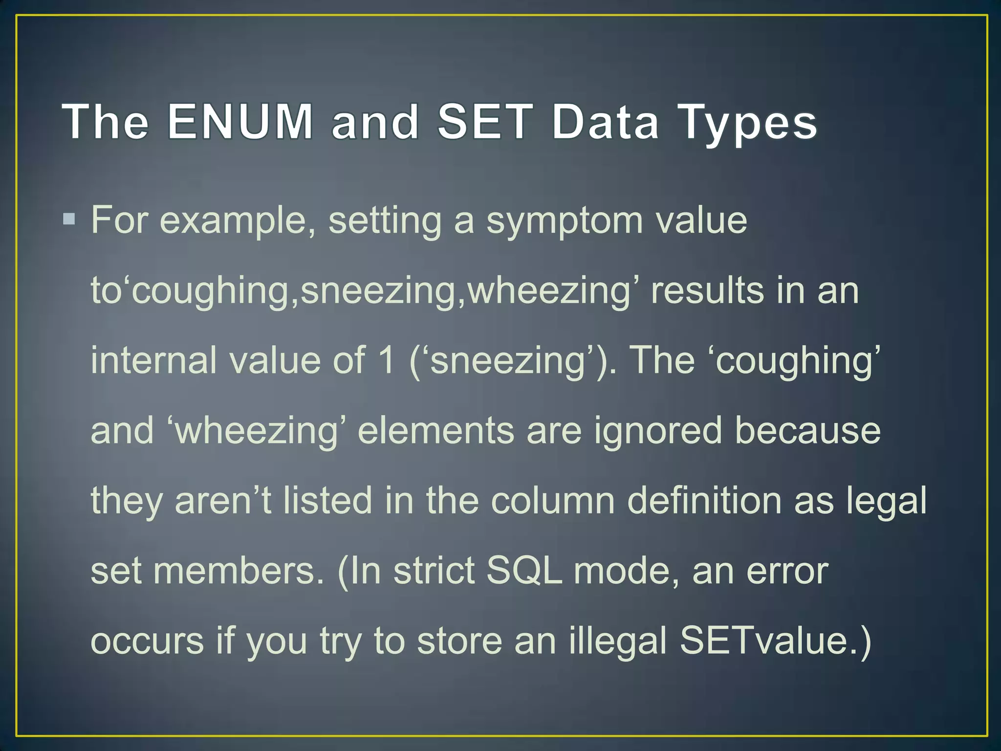  For example, setting a symptom value
to„coughing,sneezing,wheezing‟ results in an
internal value of 1 („sneezing‟). The „coughing‟

and „wheezing‟ elements are ignored because
they aren‟t listed in the column definition as legal
set members. (In strict SQL mode, an error
occurs if you try to store an illegal SETvalue.)

 