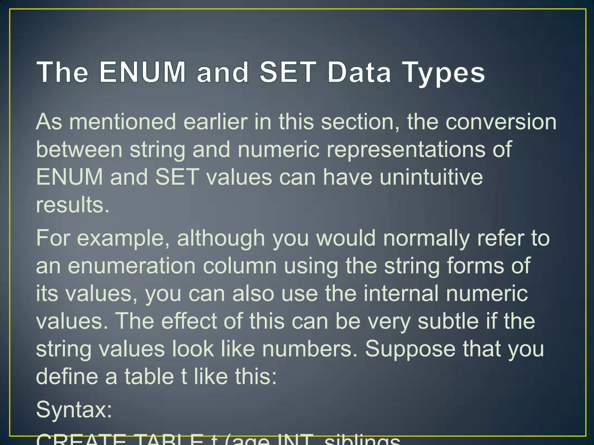 As mentioned earlier in this section, the conversion
between string and numeric representations of
ENUM and SET values can have unintuitive
results.
For example, although you would normally refer to
an enumeration column using the string forms of
its values, you can also use the internal numeric
values. The effect of this can be very subtle if the
string values look like numbers. Suppose that you
define a table t like this:
Syntax:

 