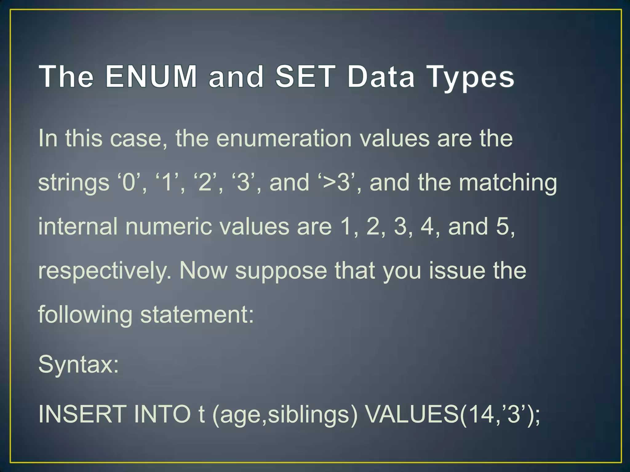 In this case, the enumeration values are the
strings „0‟, „1‟, „2‟, „3‟, and „>3‟, and the matching
internal numeric values are 1, 2, 3, 4, and 5,

respectively. Now suppose that you issue the
following statement:
Syntax:
INSERT INTO t (age,siblings) VALUES(14,‟3‟);

 